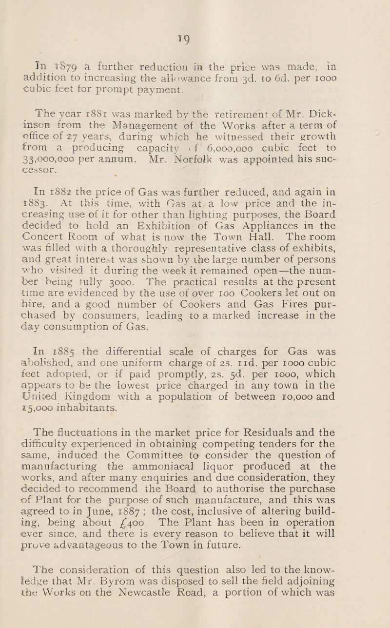 In 1879 a further reduction in the price was made, in addition to increasing the allowance from 3d, to 6d. per 1000 cubic feet for prompt payment. The year 1881 was marked by the retirement of Mr. Dick¬ inson from the Management of the Works after a term of office of 27 years, during which he witnessed their growth from a producing capacity 1 f 6,000,000 cubic feet to 33,000,000 per annum. Mr, Norfolk was appointed his suc¬ cessor. In 1882 the price of Gas was further reduced, and again in 1883. this time, with Gas at a low price and the in¬ creasing use of it for other than lighting purposes, the Board decided to hold an Exhibition of Gas Appliances in the Concert Room of what is now the Town Hall. The room was filled with a thoroughly representative class of exhibits, and great interest was shown by ihe large number of persons who visited it during the week it remained open—the num¬ ber being fully 3000. The practical results at the present lime are evidenced by the use of over 100 Cookers let out on hire, and a good number of Cookers and Gas Fires pur¬ chased by consumers, leading to a marked increase in the day consumption of Gas. In 1885 the differential scale of charges for Gas was abolished, and one uniform charge of 2s. nd. per 1000 cubic feet adopted, or if paid promptly, 2s. 5d. per iooo, which appears to be the lowest price charged in any town in the United Kingdom with a population of between 10,000 and 15,000 inhabitants. The fluctuations in the market price for Residuals and the difficulty experienced in obtaining competing tenders for the same, induced the Committee to consider the question of manufacturing the ammoniacal liquor produced at the works, and after many enquiries and due consideration, they decided to recommend the Board to authorise the purchase of Plant for the purpose of such manufacture, and this was agreed to in June, 1887 ; the cost, inclusive of altering build¬ ing, being about £400 The Plant has been in operation ever since, and there is every reason to believe that it will prove advantageous to the Town in future. The consideration of this question also led to the know¬ ledge that Mr. Byrom was disposed to sell the field adjoining the Works on the Newcastle Road, a portion of which was