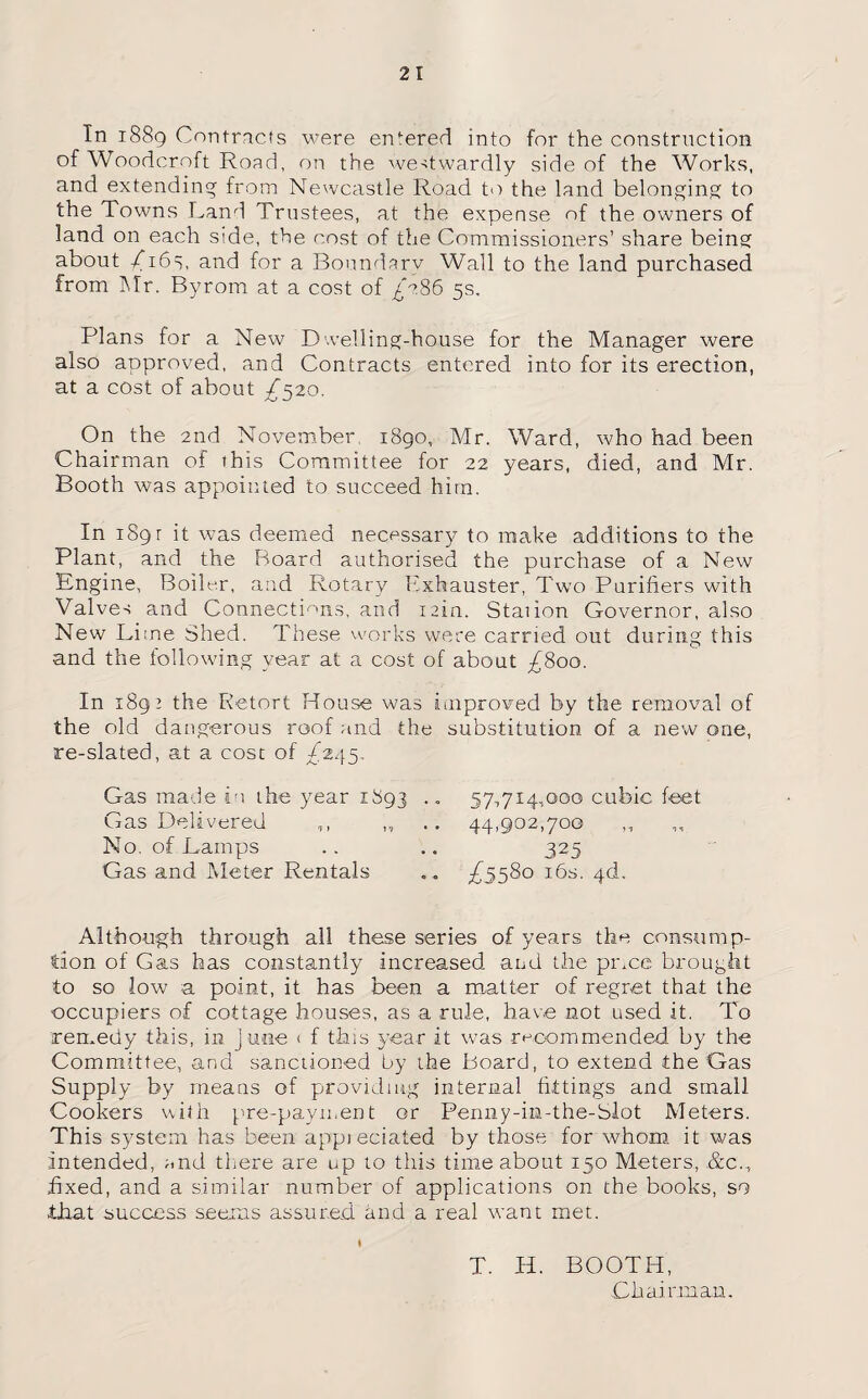 In 1889 Contracts were entered into for the construction of Woodcroft Road, on the we-dwardly side of the Works, and extending from Newcastle Road to the land belonging to the Towns Land Trustees, at the expense of the owners of land on each side, the cost of the Commissioners’ share being about /16s, and for a Boundary Wall to the land purchased from Mr. Byrom at a cost of 7G86 5s. Plans for a New Dwelling-house for the Manager were also approved, and Contracts entered into for its erection, at a cost of about /520. On the 2nd November 1890, Mr. Ward, who had been Chairman of this Committee for 22 years, died, and Mr. Booth was appointed to succeed him. In i8gr it was deemed necessary to make additions to the Plant, and the Board authorised the purchase of a New Engine, Boiler, and Rotary Exhauster, Two Purifiers with Valves and Connections, and min. Staiion Governor, also New Lime Shed. These works were carried out during this and the following year at a cost of about ^800. In 1892 the Retort House was improved by the removal of the old dangerous roof and the substitution of a new one, re-slated, at a cost of ^245, Gas made in the year 1893 .. 57,714,000 cubic feet Gas Delivered ,, 44,902,700 ,, No, of Lamps .. .. 325 Gas and Meter Rentals £5580 16s. 4b. Although through all these series of years the consump¬ tion of Gas has constantly increased and the piece brought to so low a point, it has been a matter of regret that the occupiers of cottage houses, as a rule, have not used it. To remedy this, m June ( f this 3?ear it was recommended by the Committee, and sanctioned by the Board, to extend the Gas Supply by means of providing internal fittings and small Cookers with pre-payment or Penny-in-the-Slot Meters. This system has been appieciated by those for whom it was intended, and there are up to this time about 150 Meters, ,&c., fixed, and a similar number of applications on the books, so that success seems assured, and a real want met. I T. H. BOOTH, Chairman.