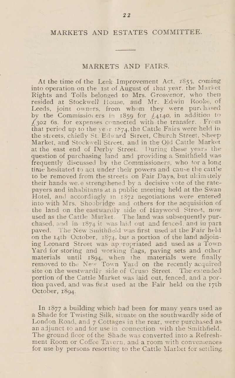 MARKETS AND ESTATES COMMITTEE, MARKETS AND FAIRS. At the time of the Leek Improvement Act, 1855, coming into operation on the 1st of August of that year, the Market Rights and Tolls belonged to Mrs. Grosveisor, who then resided at Stockwell House, and Mr. Edwin Rooke, of Leeds, joint owners, from whom they were pun based by the Commissioi ers in 1859 for /4140, in addition to £302 6s. for expenses connected with the transfer. From that period up to the ve tr 1874, the Cattle Fairs were held in the streets, chiefly St. Edward Street, Church Street, Sheep Market, and Stockwell Street, and in the Old Cattle Market at the east end of Derby Street. Luring these years the question of purchasing land and providing a Smithfield was frequently discussed by the Commissioners, who tor a long time hesitated to act under their powers and came the catt'e to be removed from the streets on Fair Days, but ultimately their hands we.e strengthened by a decisive vote of the rate- payers and inhabitants at a public meeting held at the Swan Hotel, and accordingly m 1872 negotiations were entered into with Mrs. Shoobridge and others for the acquisition of the land on the eastwardly side of Haywood Street, now used as the Cattle Market. The land was subsequently pur¬ chased, and in 1874 it was laid out and fenced, and in part paved. The New Smithfield was first used at the Fair held on the 14th October, 1874, but a portion of the land adjoin¬ ing Leonard Street was appropriated and used as a Town Yard for storing and working flags, paving sets and other materials until 1894, when the materials were finally removed to the New Town Yard on the recently acquired site on the westward!/ side of Cruso Street. The extended portion of the Cattle Market was laid out, fenced, and a por¬ tion paved, and was first used at the Fair held on the 17th October, 1894. In 1877 a building which bad been for many years used as- a Shade for Twisting Silk, situate on the southwardly side of London Road, and 7 Cottages in the rear, were purchased as- an adjunct to and for use in connection with the Smithfield. The ground floor of the Shade was converted into a Refresh¬ ment Room or Coffee Tavern, and a room with conveniences for use by persons resorting to the Cattle Market for settling.