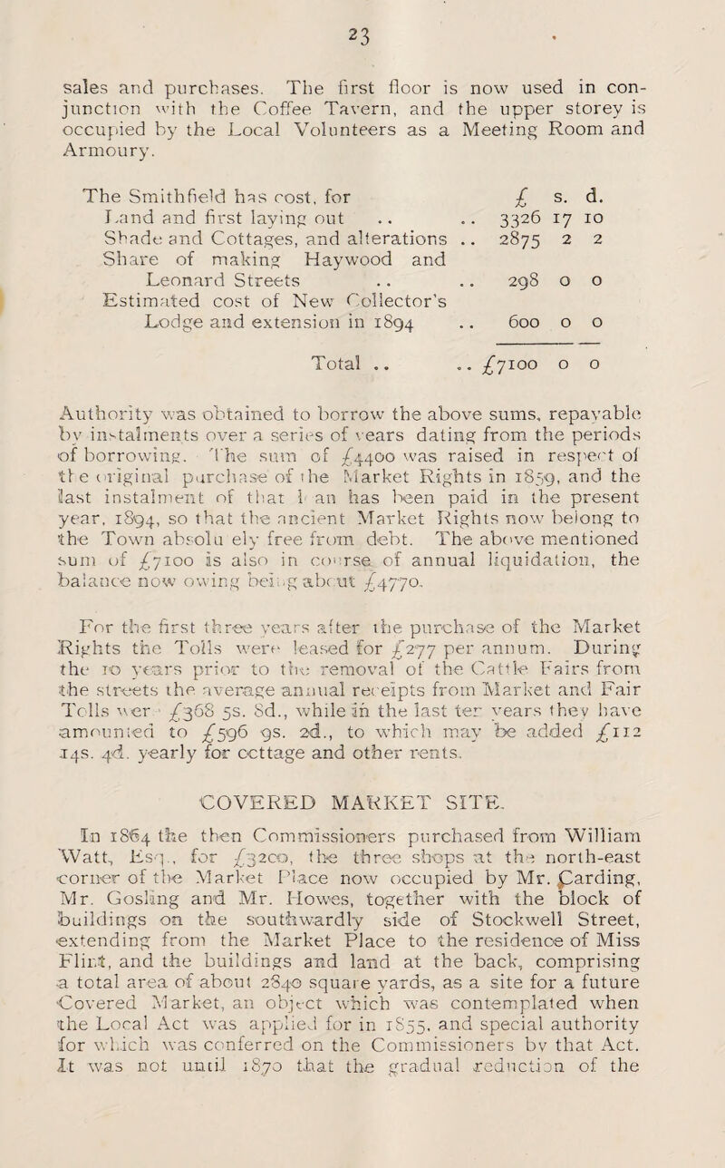 sales and purchases. The first floor is now used in con¬ junction with the Coffee Tavern, and the upper storey is occupied by the Local Volunteers as a Meeting Room and Armoury. The Smithfield has cost, for Land and first laying out Shade and Cottages, and alterations .. Share of making Haywood and Leonard Streets Estimated cost of New Collector’s Lodge and extension in 1894 £ s. d. 3326 17 10 2875 2 2 298 o o 600 o o Total .. „„ /7100 o o Authority was obtained to borrow the above sums, repayable by instalments over a series of '/ears dating from the periods of borrowing. The sum of £4400 was raised in respect ol tie original purchase of the Market Rights in 1839, anc* the last instalment of that l an has been paid in the present year, 1894, 50 that the ancient Market Rights now belong to the Town absolu ely free from debt. The above mentioned sum of £yioo is also in course of annual liquidation, the balance now owing being about £4770, For the first three years after the purchase of the Market Rights the Tolls were leased for £’’277 per annum. During the 10 years prior to the removal of the Cattle Fairs from the streets the average annual receipts from Market and Fair Tells ver ^368 5s. Sd., while In the last ter years they have amounted to /59b 9s. 24., to which may fee added ^112 14s. 4<i. yearly for cottage and other rents. COVERED MARKET SITE. In 1864 the then Commissioners purchased from William Watt, Esq., for 7/3200, the three shops ;at the north-east corner of the Market Place now occupied by Mr. Warding, Mr. Gosling and Mr. Howes, together with the block of buildings on the southwardly side of Stockwell Street, extending from the Market Place to the residence of Miss Flint, and the buildings and land at the back, comprising ■a total area of about 2840 square yards, as a site for a future Covered Market, an object which was contemplated when the Local Act was applied for in 1S55, and special authority for which was conferred on the Commissioners bv that Act. It was not until 1870 that the gradual reduction of the