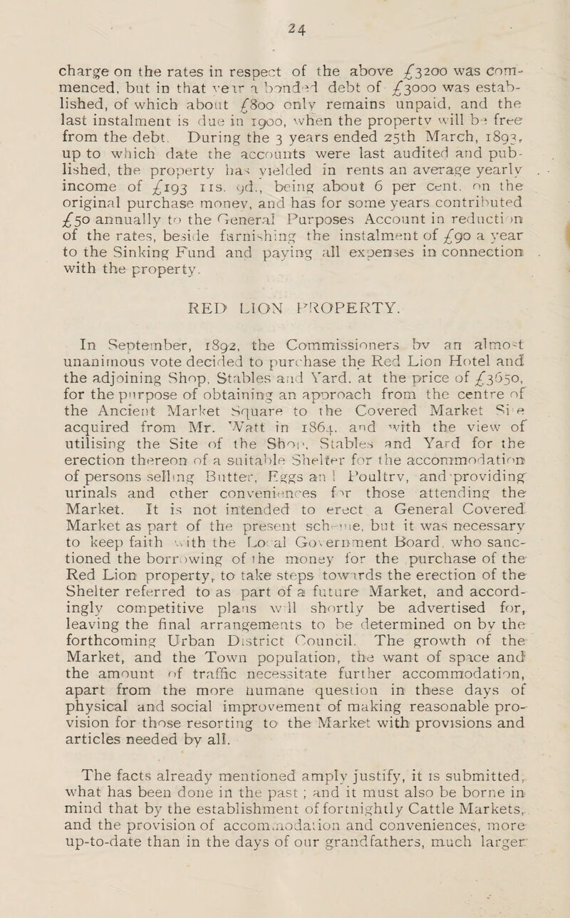 charge on the rates in respect of the above £3200 was com¬ menced, but in that verr a bonded debt of £3000 was estab¬ lished, of which about £800 only remains unpaid, and the last instalment is due in 1900, when the property will be free from the debt. During the 3 years ended 25th March, 1893, up to which date the accounts were last audited and pub¬ lished, the property has yielded in rents an average yearly income of £193 ns. qd., being about 6 per cent, on the original purchase money, and has for some years contributed £30 annually to the General Purposes Account in reducti >n of the rates, beside furnishing the instalment of £go a year to the Sinking Fund and paying all expenses in connection with the property. RED LION PROPERTY. In September, 1892, the Commissioners bv an almo-t unanimous vote decided to purchase the Red Lion Hotel and the adjoining Shop, Stables and Yard, at the p/rice of £3650, for the purpose of obtaining an aporoach from the centre of the Ancient Market Square to the Covered Market Si e acquired from Mr. Watt in 1864. and with the view of utilising the Site of the Shop, Stables and Yard for the erection thereon of a suitable Shelter for the accommodation of persons selling Butter, Eggs an 1 Poultry, and providing urinals and other conveniences for those attending the Market. It is not intended to erect a General Covered Market as part of the present scheme, but it was necessary to keep faith with the Lo al Government Board who sanc¬ tioned the borrowing of me money for the purchase of the Red Lion property,, to take steps towards the erection of the Shelter referred to as part of a future Market, and accord¬ ingly competitive plans w 11 shortly be advertised for, leaving the final arrangements to be determined on by the forthcoming Urban District Council. The growth of the Market, and the Town population, the want of space and the amount nf traffic necessitate further accommodation, apart from the more Humane question in these days of physical and social improvement of making reasonable pro¬ vision for those resorting to the Market with provisions and articles needed by all. The facts already mentioned amply justify, it is submitted, what has been done in the past ; and it must also be borne in mind that by the establishment of fortnightly Cattle Markets, and the provision of accommodation and conveniences, more up-to-date than in the days of our grandfathers, much larger