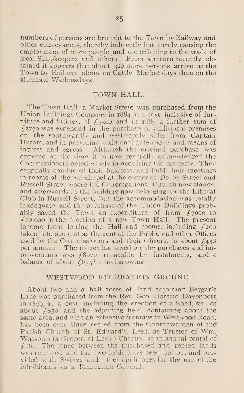 numbers of persons are brought to the Town bv Railway and other conve5mnces, thereby indirectly but surely causing the employment of more people and contributing to the trade of local Shopkeepers and others. From a return recently ob¬ tained it appears that about 320 more persons arrive at the Town by Railway alone on Cattle Market days than on the alternate Wednesdays. TOWN HALL. The Town Hall in Market Street was purchased from the Union Buildings Company in 1884 at a cost, inclusive of fur¬ niture and fittings, of ^5300, and in 1887 a further sum of /2770 was expended in the purchase of additional premises on the southwardly and westwardlv sides from Captain Byrom, and in providing additional ante-rooms and means of ingress and egress. Although the original purchase was opposed at the time it is new generally acknowledged the Commissioners acted wisely in acquiring the property. They orig’nally conducted their business, and held their meetings in rooms of the old chapel at the corner of Derby Street and Russell Street where the Congregational Church now stands, and afterwards in the building now belonging to the Liberal Club in Russell S'reet, but the accommodation was totally inadequate, and the purchase of the Union Buildings prob¬ ably saved the Town an expenditure of from £7000 to /ho,000 in the erection of a new Town Hall. The present income from letting the Hall and rooms, including /200 taken into account as the rent of the Public and other Offices used bv the Commissioners and their officers, is about /43d per annum. The money borrowed for the purchases and im¬ provements was £8070. repayable bv instalments, and a balance of about ^6738 remains owing. WESTWOOD RECREATION GROUND. About two and a half acres of land adjoining Beggar’s Lane was purchased from the Rev. Geo. Horatio Davenport in 1879, at a cost, including the erection of a Shed, Ac., of about /850, and the adjoining field, containing about the same area, and with an extensive frontave to Westwood Road, has been ever since rented from the Churchwarden of the Parish Church of St. Edward’s, Leek, as Trustee of Wm. Watson’s (a Grocer, of Leek,) Charity, at an annual rental of £16. The fence between the purchased and rented lauds was removed, and the two fields have been laid out and pro¬ vided with Swings and other appliances for the use of the inhabhants as a Recreation Ground,