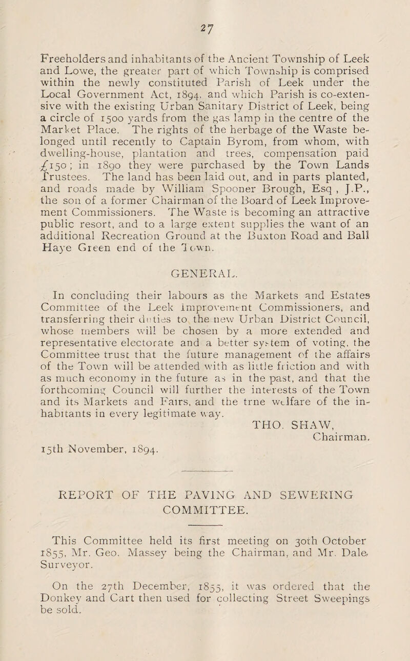 Freeholders and inhabitants of the Ancient Township of Leek and Lowe, the greater part of which Township is comprised within the newly constituted Parish of Leek under the Local Government Act, 1894, anc^ which Parish is co-exten- sive with the existing Urban Sanitary District of Leek, being a circle of 1500 yards from the gas lamp in the centre of the Market Place. The rights of the herbage of the Waste be¬ longed until recently to Captain Byrom, from whom, with dwelling-house, plantation and trees, compensation paid 7L50 ; in 1890 they were purchased by the Town Lands Trustees. The land has been laid out, and in parts planted, and roads made by William Spooner Brough, Esq , J.P., the son of a former Chairman of the Board of Leek Improve¬ ment Commissioners. The Waste is becoming an attractive public resort, and to a large extent supplies the want of an additional Recreation Ground at the Buxton Road and Ball Haye Green end of the down. GENERAL. In concluding their labours as the Markets and Estates Committee of the Leek improvement Commissioners, and transferring their duties to the new Urban District Council, whose members will be chosen by a more extended and representative electorate and a better system of voting, the Committee trust that the future management of the affairs of the Town will be attended with as little friction and with as much economy in the future as in the past, and that the forthcoming Council will further the interests of the Town and its Markets and Fairs, and the trne welfare of the in¬ habitants in every legitimate way. THO. SHAW, Chairman. 15th November, 1894. REPORT OF THE PAVING AND SEWERING COMMITTEE. This Committee held its first meeting on 30th October 1855, Mr. Geo. Massey being the Chairman, and Mr. Dale, Surveyor. On the 27th December, 1855, it was ordered that the Donkey and Cart then used for collecting Street Sweepings be sold.