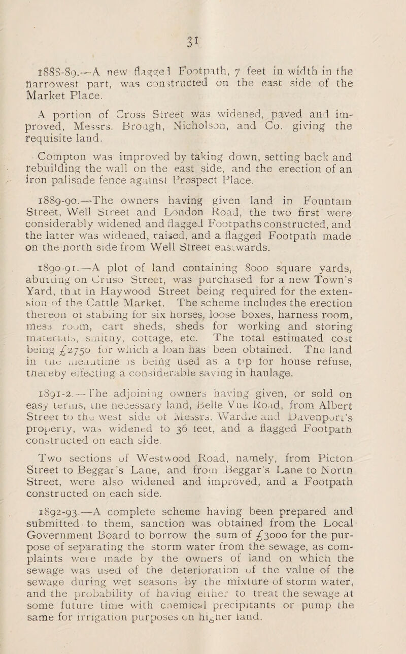 l88S-8g.—A new flnggel Footpath, 7 feet in width in the narrowest part, was constructed on the east side of the Market Place. A portion of Cross Street was widened, paved and im¬ proved, Messrs. Brough, Nicholson, and Co. giving the requisite land. Compton was improved by taking down, setting back and rebuilding the wall on the east side, and the erection of an iron palisade fence against Prospect Place. 1889- 90.—The owners having given land in Fountain Street, Well Street and London Road, the two first were considerably widened and flagged Footpaths constructed, and the latter was widened, raised, and a flagged Footpath made on the north side from Well Street eastwards. 1890- 91.—A. plot of land containing 8000 square yards, abutting on Cruso Street, was purchased for a new Town’s Yard, that in Haywood Street being required for the exten¬ sion of the Cattle Market. The scheme includes the erection thereon ot stabnng for six horses, loose boxes, harness room, mess room, cart sheds, sheds for working and storing materials, srnitny, cottage, etc. The total estimated cost being ^2750 for which a loan has been obtained. Tne land in tuo meantime is being used as a t’p tor house refuse, tnereby effecting a considerable saving in haulage. 1891- 2.— The adjoining owners having given, or sold on easy terms, me necessary land, Belie Vue Road, from Albert Street to the west side ot Messrs. Wardm and Davenport’s property, was widened to 36 leet, and a flagged Footpath constructed on each side. Two sections of Westwood Road, namely, from Picton Street to Beggar’s Lane, and from Beggar's Lane to Nortn Street, were also widened and improved, and a Footpath constructed on each side. 1892- 93.—A complete scheme having been prepared and submitted to them, sanction was obtained from the Local Government Board to borrow the sum of ^3000 for the pur¬ pose of separating the storm water from the sewage, as com¬ plaints were made by the owners of land on which the sewage was used of the deterioration of the value of the sewage during wet seasons by the mixture of storm water, and the probability of having either to treat the sewage at some future time with cnemicM precipitants or pump the. same for irrigation purposes on higher land.