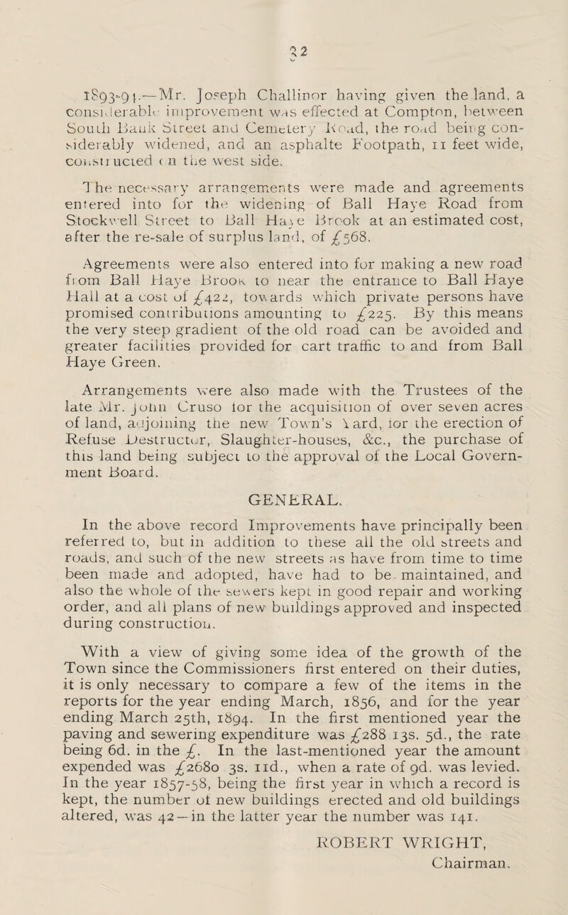 1893-9}.—Mr. Joseph Challirtor having given the land, a considerable improvement whs effected at Compton, between South Bank Street and Cemetery Bead, the road being con¬ siderably widened, and an asphalte Footpath, 11 feet wide, constiucted ( n the west side. The necessary arrangements were made and agreements entered into for the widening of Ball Haye Road from Stockwell Street to Ball Haye Brook at an estimated cost, after the re-sale of surplus land, of ^568. Agreements were also entered into for making a new road from Ball Haye BrooK to near the entrance to Ball Haye Hail at a cost of ^422, towards which private persons have promised contributions amounting to ^225. By this means the very steep gradient of the old road can be avoided and greater facilities provided for cart traffic to and from Ball Haye Green. Arrangements were also made with the Trustees of the late Mr. John Cruso lor the acquisition of over seven acres of land, adjoining the new Tow n’s i ard, lor the erection of Refuse Bestructur, Slaughter-houses, &c., the purchase of this land being subject to the approval of the Bocal Govern¬ ment Board. GENERAL. In the above record Improvements have principally been referred to, but in addition to these ail the old streets and roads, and such of the new streets as have from time to time been made and adopted, have had to be maintained, and also the whole of the sewers kept in good repair and working order, and all plans of new buildings approved and inspected during construction. With a view of giving some idea of the growth of the Town since the Commissioners first entered on their duties, it is only necessary to compare a few of the items in the reports for the year ending March, 1856, and for the year ending March 25th, 1894. In the first mentioned year the paving and sewering expenditure was ^288 13s. 5d., the rate being 6d. in the £. In the last-mentioned year the amount expended was ^2680 3s. nd., when a rate of gd. was levied. In the year 1857-58, being the first year in which a record is kept, the number ot new buildings erected and old buildings altered, wras 42 —in the latter year the number was 141. ROBERT WRIGHT, Chairman.