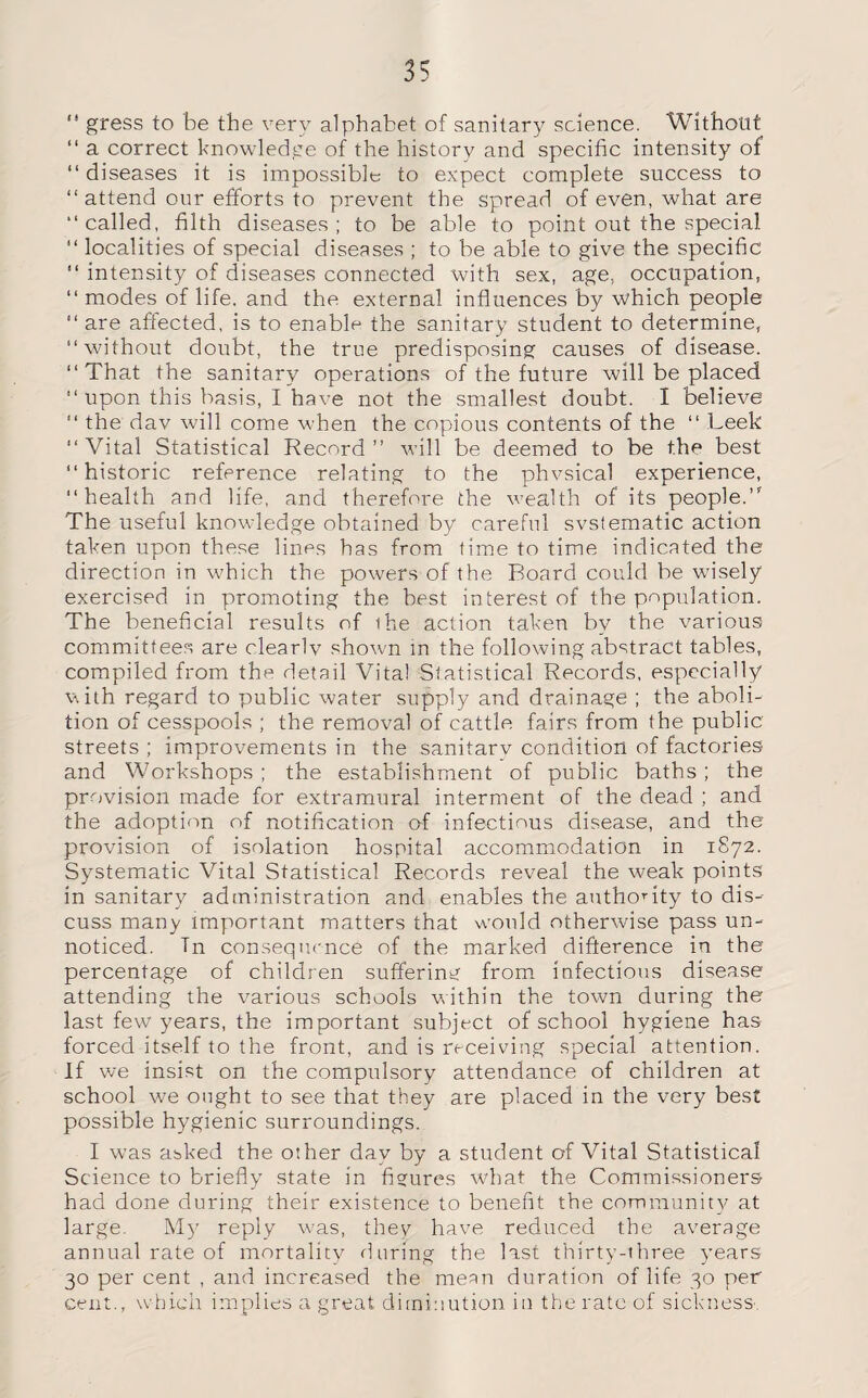 “ gress to be the very alphabet of sanitary science. Without “ a correct knowledge of the history and specific intensity of diseases it is impossible to expect complete success to “ attend our efforts to prevent the spread of even, what are called, filth diseases; to be able to point out the special  localities of special diseases ; to be able to give the specific  intensity of diseases connected with sex, age. occupation,  modes of life, and the external influences by which people  are affected, is to enable the sanitary student to determine, without doubt, the true predisposing causes of disease. That the sanitary operations of the future will be placed  upon this basis, I have not the smallest doubt. I believe  the dav will come when the copious contents of the  Leek Vital Statistical Record” will be deemed to be the best historic reference relating to the phvsical experience, health and life, and therefore the wealth of its people.” The useful knowledge obtained by careful systematic action taken upon these lines has from time to time indicated the direction in which the powers of the Board could be wnsely exercised in promoting the best interest of the population. The beneficial results of the action taken by the various committees are clearly showm in the following abstract tables, compiled from the detail Vita! Statistical Records, especially with regard to public water supply and drainage ; the aboli¬ tion of cesspools ; the removal of cattle fairs from the public streets ; improvements in the sanitary condition of factories- and Workshops ; the establishment of public baths ; the provision made for extramural interment of the dead ; and the adoption of notification of infectious disease, and the provision of isolation hospital accommodation in 1S72. Systematic Vital Statistical Records reveal the weak points in sanitary administration and enables the authority to dis¬ cuss many important matters that would otherwise pass un¬ noticed. Tn consequence of the marked difference in the percentage of children suffering from infectious disease attending the various schools within the town during the last few years, the important subject of school hygiene has forced itself to the front, and is receiving special attention. If we insist on the compulsory attendance of children at school we ought to see that they are placed in the very best possible hygienic surroundings. I was asked the other dav by a student of Vital Statistical Science to briefly state in figures what the Commissioners had done during their existence to benefit the community at large. My reply was, they have reduced the average annual rate of mortality during the last thirty-three years 30 per cent , and increased the mean duration of life 30 per cent., which implies a great diminution in the rate of sickness.