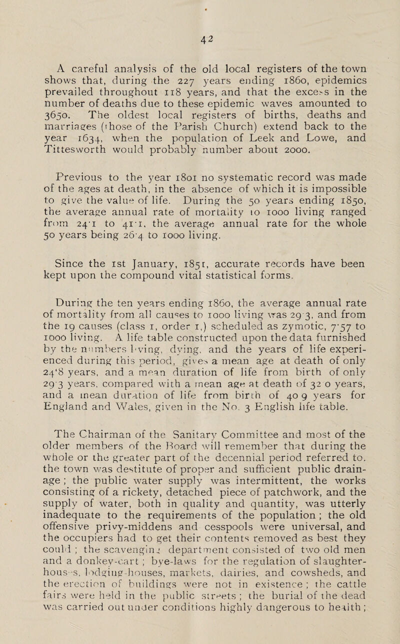 A careful analysis of the old local registers of the town shows that, during the 227 years ending i860, epidemics prevailed throughout 118 years, and that the excels in the number of deaths due to these epidemic waves amounted to 3650. The oldest local registers of births, deaths and marriages (those of the Parish Church) extend back to the year 1634, when the population of Leek and Lowe, and Tittesworth would probably number about 2000. Previous to the year 1801 no systematic record was made of the ages at death, in the absence of which it is impossible to give the value of life. During the 50 years ending 1850, the average annual rate of mortality 10 1000 living ranged from 24-1 to 411, the average annual rate for the whole 50 years being 26 4 to 1000 living. Since the 1st January, 1851, accurate records have been kept upon the compound vital statistical forms. During the ten years ending i860, the average annual rate of mortality from all causes to 1000 living was 29 3, and from the 19 causes (class 1, order 1,) scheduled as zymotic, 7*57 to 1000 living. A life table constructed upon the data furnished by the numbers bving, dying, and the years of life experi¬ enced during this period, giv e-, a mean age at death of only 24*8 years, and a mean duration of life from birth of only 29 3 years, compared with a mean age at death of 32 o years, and a mean duration of life from birth of 409 years for England and Wales, given in the No. 3 English life table. The Chairman of the Sanitary Committee and most of the older members of the Board will remember that during the whole or the greater part of the decennial period referred to. the town was destitute of proper and sufficient public drain¬ age ; the public water supply was intermittent, the works consisting of a rickety, detached piece of patchwork, and the supply of water, both in quality and quantity, was utterly inadequate to the requirements of the population ; the old offensive privy-middens and cesspools were universal, and the occupiers had to get their contents removed as best they could ; the scavenging department consisted of two old men and a donkey-cart ; bye-laws for the regulation of slaughter¬ houses, lodging-houses, markets, dairies, and cowsheds, and the erection of buildings were not in existence ; the cattle fairs were held in the public streets ; the burial of the dead was carried out under conditions highly dangerous to health;