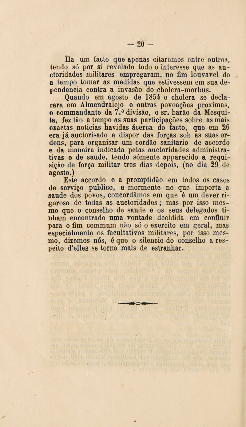 — 20- Ha um facto que apenas citaremos entre outros, tendo só por si revelado todo o interesse que as au- ctoíidades militares empregaram, no fim louvável do a tempo tomar as medidas que estivessem em sua de- pendencia contra a invasão do .cholera-morbus. Quando em agosto de 1854 o cholera se decla¬ rara em Almendralejo e outras povoações próximas, o commandante da 7.a divisão, o sr. barão da Mesqui¬ ta, fez tão a tempo as suas participações sobre as mais exactas noticias havidas acerca do facto, que em 26 era já auctorisado a dispor das forças sob as suas or¬ dens, para organisar um cordão sanitario de accordo e da maneira indicada pelas auctoridades administra¬ tivas e de saude, tendo sómente apparecido a requi¬ sição de força militar tres dias depois, (no dia 29 de agosto.) Este accordo e a promptidão em todos os casos de serviço publico, e mormente no que importa a saude dos povos, concordamos em que é um dever ri¬ goroso de todas as auctoridades ; mas por isso mes¬ mo que o conselho de saude e os seus delegados ti¬ nham encontrado uma vontade decidida em confluir para o fim commum não só o exercito em geral, mas especialmente os facultativos militares, por isso mes¬ mo, dizemos nós, ó que o silencio do conselho a res¬ peito d’elles se torna mais de estranhar.