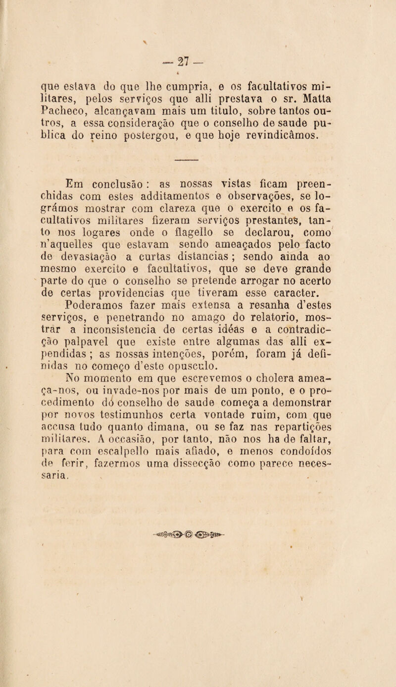 que eslava do que lhe cumpria, e os facultativos mi¬ litares, pelos serviços que alli prestava o sr. Matta Pacheco, alcançavam mais um titulo, sobre tantos ou¬ tros, a essa consideração que o conselho de saude pu¬ blica do reino postergou, e que hoje revindicâmos. Em conclusão: as nossas vistas ficam preen¬ chidas com estes addilamentos e observações, se lo¬ grámos mostrar com clareza que o exercito e os fa¬ cultativos militares fizeram serviços prestantes, tan¬ to nos togares onde o flagello se declarou, como n’aquelles que estavam sendo ameaçados pelo facto do devastação a curtas distancias; sendo ainda ao mesmo exercito e facultativos, que se deve grande parte do que o conselho se pretende arrogar no acerto de certas providencias que tiveram esse caracter. Poderamos fazer mais extensa a resanha d’estes serviços, e penetrando no amago do relatorio, mos¬ trar a inconsistência de certas idéás e a contradic- ção palpavel que existe entre algumas das alli ex¬ pendidas ; as nossas intenções, porém, foram já defi¬ nidas no começo d’esto opusculo. No momento em que escrevemos o cholera amea¬ ça-nos, ou invade-nos por mais de um ponto, e o pro¬ cedimento dó conselho de saude começa a demonstrar por novos testimunhos certa vontade ruim, com que accusa tudo quanto dimana, ou se faz nas repartições militares. A occasião, por tanto, não nos ha de faltar, para com escalpello mais afiado, e menos condoídos de ferir, fazermos uma dissecção como parece neces¬ sária. -UB*#*3»-