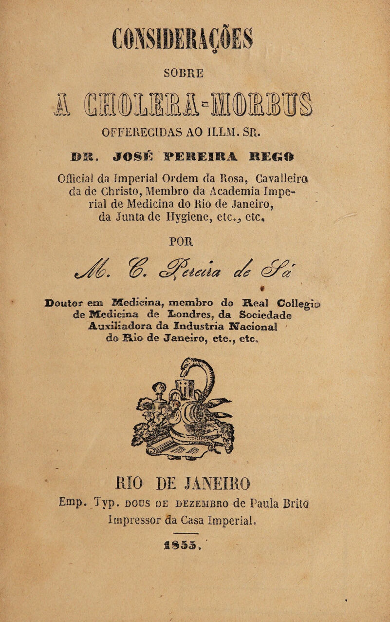 OFFEREC1DAS AO ILLM. SR. »». JOSÉ SMEIfESRA SSE€S© OíTicial da imperial Ordem da Rosa, CavalJeirG da de Christo, Membro da Academia Impe¬ rial de Medicina do Rio de Janeiro, da Junta de Hygiene, etc.,, etc. POR Doutor em Medicina, membro do Heal Coilegío de Medicina de JLondres, da Sociedade Auxiliadora da Industria Nacional do Mio de (Janeiro, ete., etc. RIO DE JANEIRO Emp. Typ. dods de dezembro de Paula Brito Impressor da Casa Imperial.