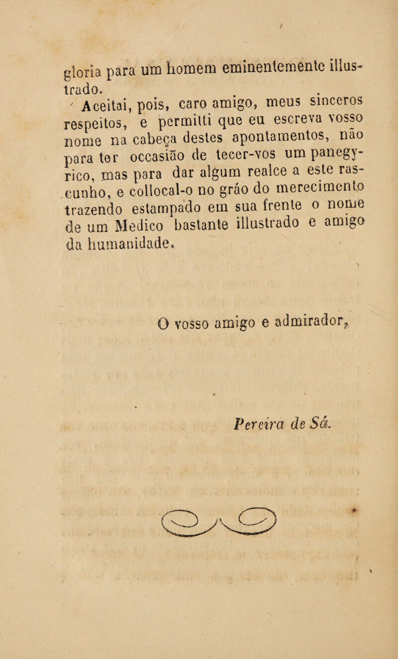 t gloria para um homem eminentementc illus- irado. 7 Aceitai, pois, caro amigo, meus sinceros respeitos, e permitti que eu escreva vosso nome na cabeça destes apontamentos, não para ter occasião de tecer-vos um panegy- rico, mas para dar algum realce a este ras¬ cunho, e collocal-o no gráo do merecimento trazendo estampado em sua frente o nome de um Medico bastante illustrado e amigo da humanidade. O vosso amigo e admirador* Pereira de Sá.