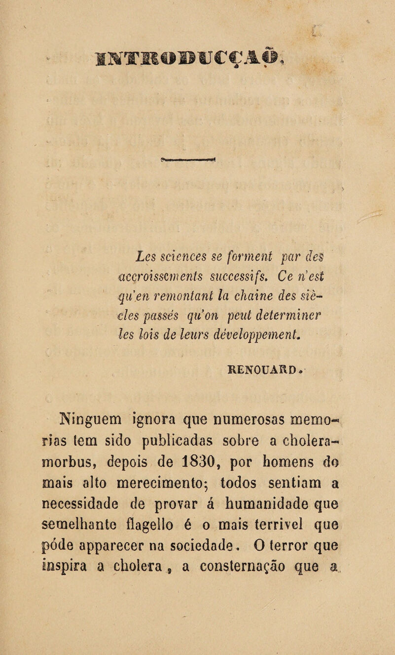 inrTRomjcç aô , £<?s Sciences se forment par des accroisszments successifs. Ce nest qu.en remontant la chaine des siè- cies passés qiion peut determiner les lois de leurs développement. RENOüARD. Ninguém ignora que numerosas memó¬ rias (em sido publicadas sobre a cbolera- morbus, depois de 1830, por homens do mais alto merecimento; todos sentiam a necessidade de provar á humanidade que semelhante flagelio é o mais terrivel que pode apparecer na sociedade. O terror que inspira a choíera f a consternação que a