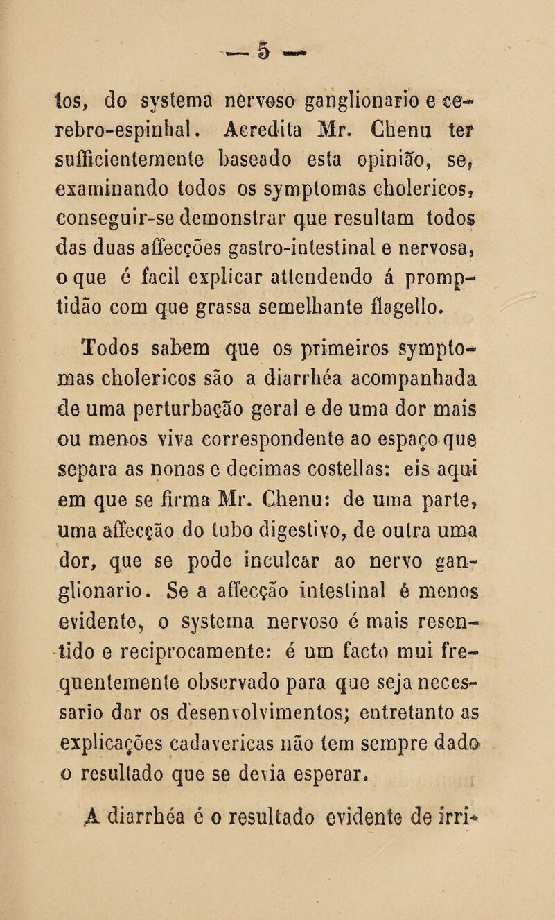 tos, do systema nervoso ganglionaFio e ce- rebro-espinhal. Acredita Mr. Chenu ter sufficienlemente baseado esta opinião, se, examinando todos os sympíomas cholerieos, conseguir-se demonstrar que resultam todos das duas affecções gastro-intestinal e nervosa, o que é facil explicar attendendo á promp- tidão com que grassa semelhante flagello. Todos sabem que os primeiros sympto- mas cholerieos são a diarrhéa acompanhada de uma perturbação geral e de uma dor mais ou menos viva correspondente ao espaço que separa as nonas e decimas costellas: eis aqui em que se firma Mr. Ghenu: de uma parte, uma affecção do tubo digestivo, de outra uma dor, que se pode inculcar ao nervo gan- glionario. Se a affecção intestinal é menos evidente, o systema nervoso é mais resen- tido e reciprocamente: e um facto mui fre¬ quentemente observado para que seja neces¬ sário dar os desenvolvimentos; entretanto as explicações cadavéricas não tem sempre dado o resultado que se devia esperar. A diarrhéa é o resultado evidente de irrí*