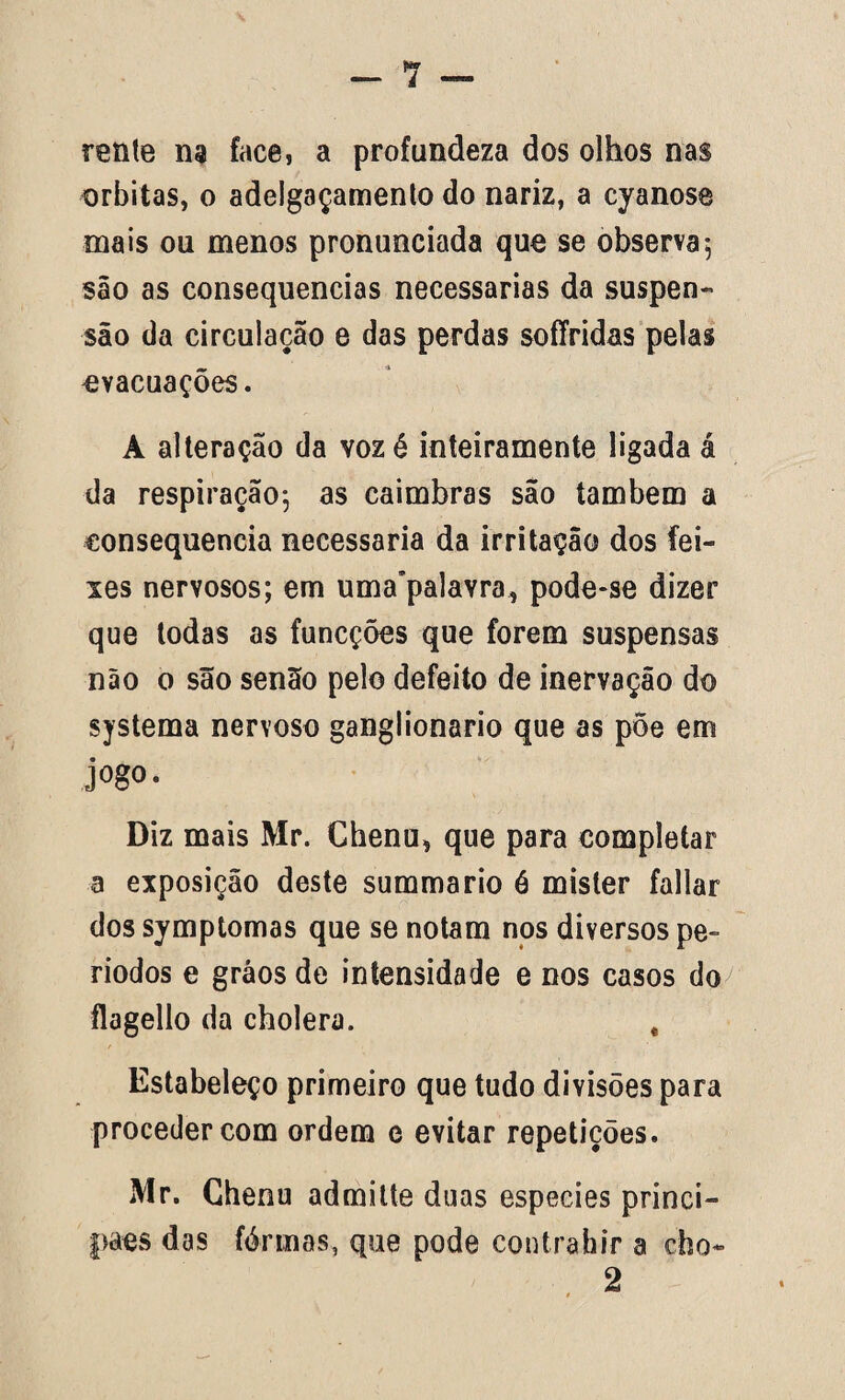 rente na face, a profundeza dos olhos nas orbitas, o adelgaçamento do nariz, a cyanose mais ou menos pronunciada que se observa, são as consequências necessárias da suspen¬ são da circulação e das perdas soffridas pelas evacuações. A alteração da vozé inteiramente ligada á da respiração-, as caimbras são também a consequência necessária da irritação dos fei¬ xes nervosos; em uma’palavra, pode-se dizer que todas as funcções que forem suspensas não o são senão pelo defeito de inervação do systema nervoso ganglionario que as põe em jogo. Diz mais Mr. Chenu, que para completar a exposição deste summario ó mister fallar dos symptomas que se notam nos diversos pe¬ ríodos e grãos de intensidade e nos casos do flagello da cholera. t Estabeleço primeiro que tudo divisões para proceder com ordem e evitar repetições. Mr. Chenu admitte duas especies princi- paes das fôrmas, que pode contrahir a cho- 2