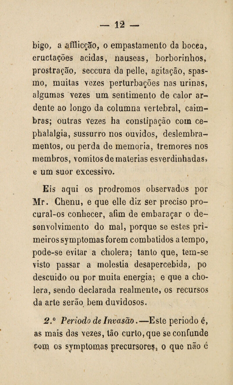 bigo, a ^íílicção, o empastamento da bocea, eruetações acidas, nauseas, borborinhos, prostração, seccura da pelle, agitação, spas- mo, muitas vezes perturbações nas urinas, algumas vezes um sentimento de calor ar¬ dente ao longo da columna vertebral, câim¬ bras; outras Vezes ha constipação com ce- phalalgia, sussurro nos ouvidos, deslembra- mentos, ou perda de memória, tremores nos membros, vomitos de matérias esverdinhadas» e um suor excessivo. Eis aqui os prodromos observados por Mr. Chenu, e que elíe diz ser preciso pro¬ curai-os conhecer, afim de embaraçar o de¬ senvolvimento do mal, porque se estes pri¬ meiros symptomas forem combatidos a tempo, pode-se evitar a cholera; tanto que, tem-se visto passar a moléstia desapercebida, po descuido ou por muita energia; e que a cho¬ lera, sendo declarada realmente, os recursos da arte serão bem duvidosos. 2.° Período de Invasão.—Este periodo é, as mais das vezes, tão curto, que se confunde £om os sjmptomas precursores, o que não é