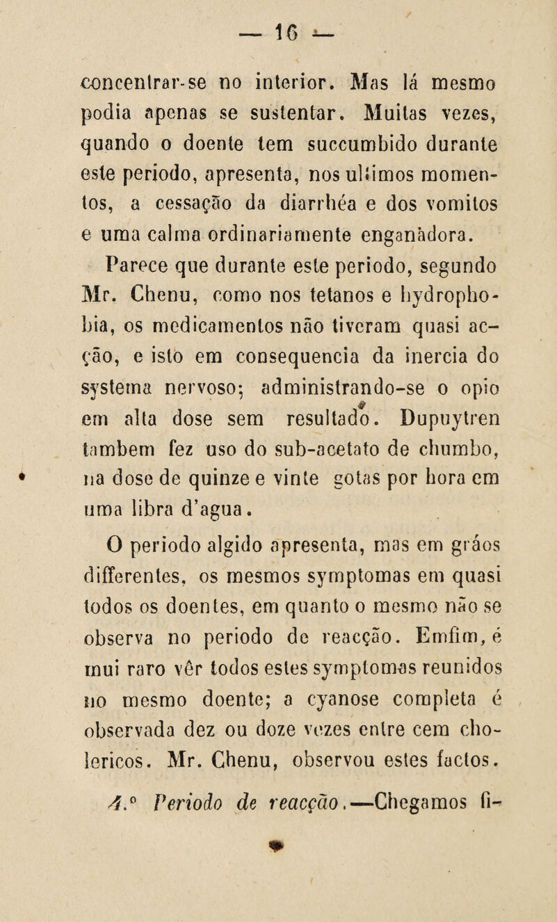 concenlrar-se no interior. Mas lá mesmo podia apenas se sustentar. Muitas vezes, quando o doente tem succumbido durante este periodo, apresenta, nosulíimos momen¬ tos, a cessaçao da diarrhéa e dos vomitos e uma calma ordinariamente enganadora. Parece que durante este periodo, segundo Mr. Chenu, como nos tétanos e hydropho- hia, os medicamentos não tiveram quasi ac¬ ção, e isto em consequência da inércia do systema nervoso*, administrando-se o opio em alta dose sem resultado. Dupuytren também fez uso do sub-acetato de chumbo, na dose de quinze e vinte gotas por bora em uma libra d’agua. O periodo algido apresenta, mas em gráos differentes, os mesmos symptomas em quasi todos os doentes, em quanto o mesmo não se observa no periodo de reacção. Emfim, é mui raro vér todos estes symptomas reunidos no mesmo doente; a cyanose completa é observada dez ou doze vezes entre cem cho- lericos. Mr. Chenu, observou estes factos. 4.° Periodo de reacção.—Chegamos íi- +