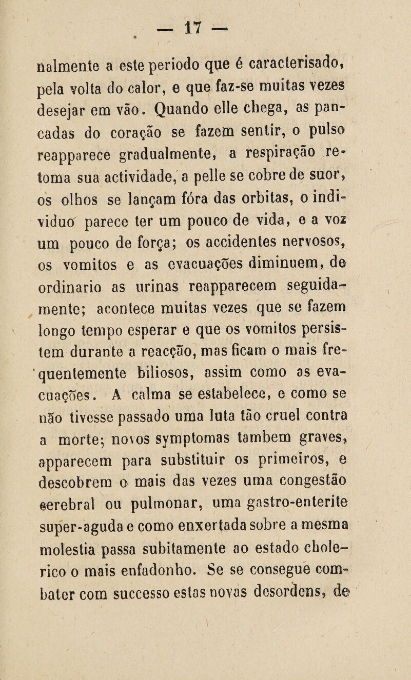 nalmente a esteperiodo que é caracterisado, pela volta do calor, e que faz-se muitas vezes desejar em vão. Quando clle chega, as pan¬ cadas do coração se fazem sentir, o pulso reapparece gradualmente, a respiração re¬ toma sua actividade, a pelle se cobre de suor, os olhos se lançam fóra das orbitas, o indi- viduo parece ter um pouco de vida, e a voz um pouco de força; os accidentes nervosos, os vomitos e as evacuações diminuem, de ordinário as urinas reapparecem seguida¬ mente; acontece muitas vezes que se fazem longo tempo esperar e que os vomitos persis¬ tem durante a reacção, mas ficam o mais fre¬ quentemente biliosos, assim como as eva¬ cuações. A calma se estabelece, e como se não tivesse passado uma luta tão cruel contra a morte; novos symptomas também graves, apparecem para substituir os primeiros, e descobrem o mais das vezes uma congestão eerebral ou pulmonar, uma gastro-enterite super-aguda e como enxertada sobre a mesma moléstia passa subitamente ao estado chole- rico o mais enfadonho. Se se consegue com¬ bater com successo estas novas desordens, de