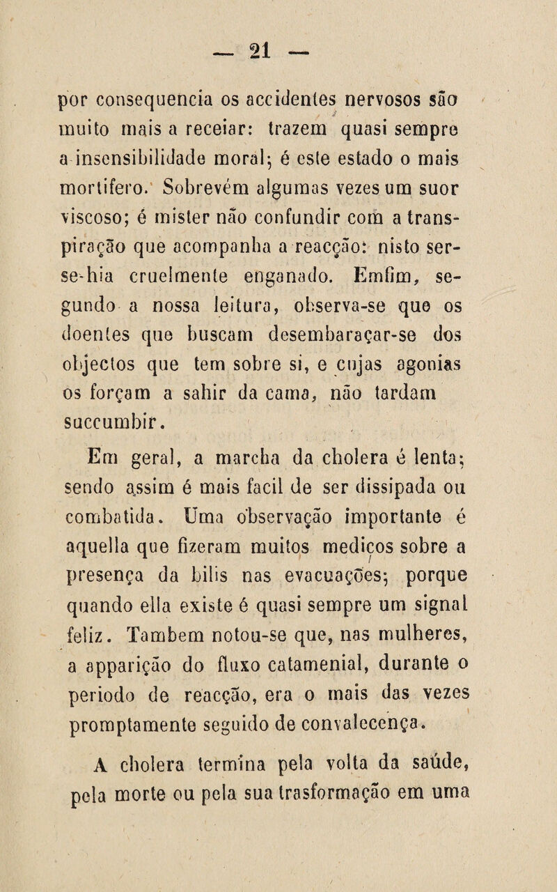 por consequência os accidentes nervosos são muito mais a receiar: trazem quasi sempre a insensibilidade moral; é este estado o mais mortífero. Sobrevém algumas vezes um suor viscoso; é mister nao confundir com a trans¬ piração que acompanha a reacção: nisto ser- se-hia cruelmente enganado. Emfim, se¬ gundo a nossa leitura, observa-se que os doentes que buscam desembaraçar-se dos objectos que tem sobre si, e cujas agonias os forçam a sahir da cama, não tardam succumbir. Em geral, a marcha da cholera é lenta; sendo assim é mais facil de ser dissipada ou combatida. Uma observação importante é aquella que fizeram muitos mediços sobre a presença da bilis nas evacuações; porque quando ella existe é quasi sempre um signaL feliz. Também notou-se que, nas mulheres, a apparição do fluxo catamenial, durante o periodo de reacçao, era o mais das vezes promptamente seguido de convalecença. A cholera termina pela volta da saúde, pela morte ou pela sua trasformação em uma