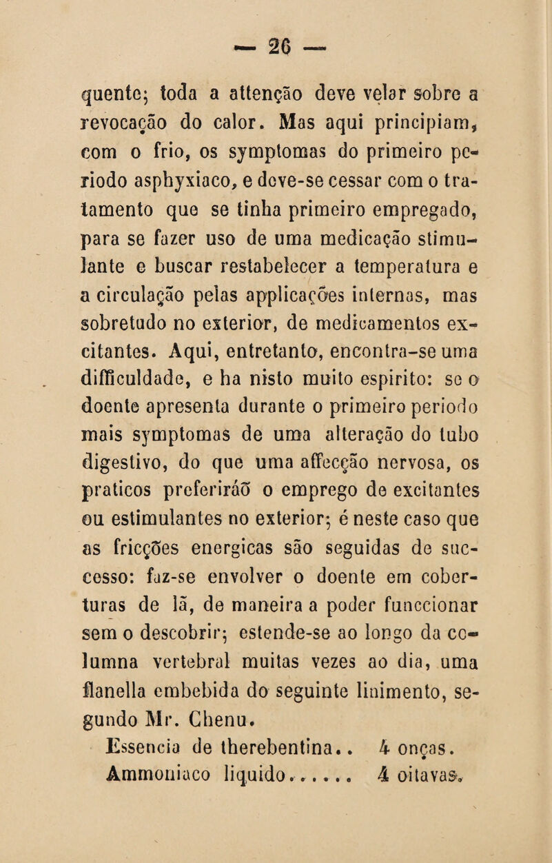 quente; toda a attenção deve velar sobre a revocação do calor. Mas aqui principiam, com o frio, os symptomas do primeiro pe¬ ríodo asphyxiaco, e dove-se cessar com o tra¬ tamento que se tinha primeiro empregado, para se fazer uso de uma medicação stimu- lante e buscar restabelecer a temperatura e a circulação pelas applicaçôes internas, mas sobretudo no exterior, de medicamentos ex¬ citantes. Aqui, entretanto, encontra-se uma diíficuldade, e ha nisto muito espirito: se o doente apresenta durante o primeiro período mais symptomas de uma alteração do tubo digestivo, do que uma affeceão nervosa, os práticos preferirão o emprego de excitantes ou estimulantes no exterior; é neste caso que as fricções energicas são seguidas de suc- cesso: faz-se envolver o doente em cober¬ turas de lã, de maneira a poder funccionar sem o descobrir; estende-se ao longo da cc- lumna vertebral muitas vezes ao dia, uma flanella embebida do seguinte linimento, se¬ gundo Mr. Chenu. Essência de therebentina.. 4 onças. Ammoniuco liquido.. 4 oitavas.