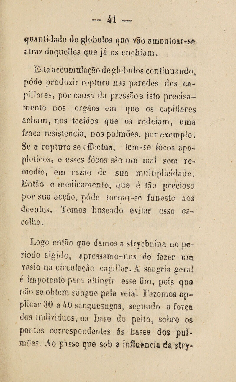 quantidade de globulos que vão amontoar-se «traz daquelles que já os enchiam. Esía accumutação de globulos continuando, pode produzir roptara nas paredes dos ca~ pillares, por causa da pressãoe isto precisa- mente nos orgâos em que os capiilares acham, nos tecidos que os rodeiam, uma fraca resistência, nos pulmões, por exemplo, Se a roptura se efFeclua, lena-se fócos apo¬ pléticos, e esses focos são um mal sem re- medio, em razão de soa multiplicidade. Então o medscamento, que é tão precioso por sua acção, póde tornar-se funesto aos doentes. Temos buscado evitar esse es¬ colho. Logo então que damos a strycbniua no pe¬ ríodo algido, apressamo-nos de fazer imt vasio na circulação capillar. Â sangria geral é impotente para allingrr esse Oro, pois que imo se obtem sangue pela veia', Fazemos ap~ plicar 30 a 40 sanguesugas, segundo a força dos indivíduos, na base do peito, sobre os pontos correspondentes ás bases dos pul¬ mões, Âo passo que sob a influencia da $try-