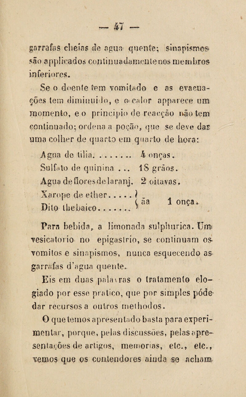 garrafas cheias de agua quente; sinapismes são applreados continuadameiilenos membros inferiores. Se o doente tem vomitado e as evacua¬ ções tem diminuído, e o» calor apparece um momento, e o principio de reacção não tem continuado; ordena a poção, que se deve da® uma colher de quarto em quarto de hora: Agua de tília. ....... 4 onças. Sulfato de quinina ... 18 grãos. Agua de flores de la ranj. 2 oitavas. Xarope de ether Dito lhebaico.. Para bebida, a limonada sulphurica. Um vesicatório no epigastrio, se continuam os- vomitos e sinapismos, nunca esquecendo as garrafas d’agiia quente. Eis em duas palavras o tratamento elo¬ giado por esse pratico, que por simples pódo dar recursos a outros mel bodos. O que temos apresentado basta para experi¬ mentar, porque, pelas discussões, pelas apre¬ sentações de artigos, memórias, etc., etc., vemos que os contendores ainda se acham ^ ãa 1 onça«.