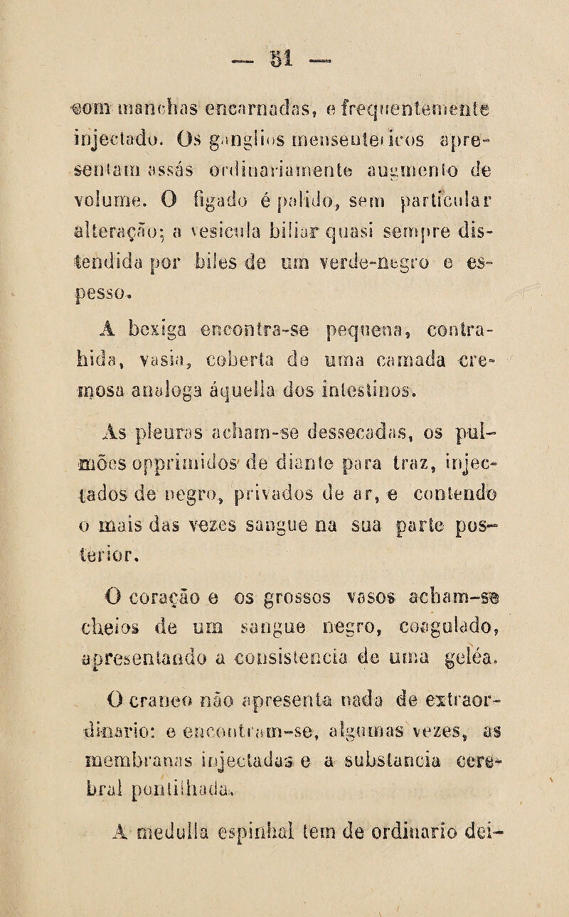 ©om manchas encarnadas, e frequentemente injectado. Os gânglios menseulei icos apre¬ sentam assás ordinariamente auginenío de volume. O fígado é pálido, sem particular alteração- a vesícula biliar quasi sempre dis¬ tendida por biles de um verde-negro e es¬ pesso. Â bexiga encontra-se pequena, contra- hida, vasia, coberta de uma camada cre¬ mosa analoga áquella dos intestinos. Às pleuras acham-se dessecadas, os pul¬ mões opprimidos' de diante para traz, injec- tados de negro, privados de ar, e contendo o mais das vezes sangue na sua parte pos¬ terior. O coração e os grossos vasos acham-se cheios de um sangue negro, coagulado, apresentando a consistência de uma geiéa. O craneo não apresenta nada de extraor¬ dinário: e encontram-se, algumas vezes, as membranas iojectadas e a substancia cere¬ bral ponliihada. Â medulia espinhal tem de ordinário dei-