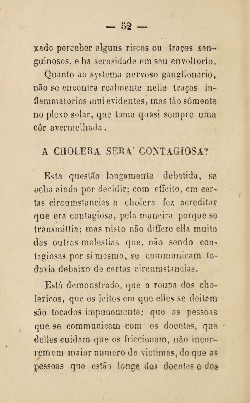 xado perceber alguns riscos ou traços sa-n- guinosos, e ha serosidade em seu envoítorio. Quanto ao systema nervoso ganglion-aria, não se encontra rea!mente neiíe traços in- flammaíorios mui evidentes, mas tão sómente no plexo solar, que toma quasi sempre uma côr avermelhada. A CHOLERÁ SÉRA’ CONTAGIOSA? Esta questão longamente debatida, se acha ainda por decidir; com effeito, em cer¬ tas circumstancias a cholera fez acreditar que era contagiosa, pela maneiro porque se transmitira; mas nisto não dífTere ella muito das outras moléstias que, não sendo con¬ tagiosas por si mesmo, se comrmmicam to¬ davia debaixo de certas circumstancias. Está demonstrado, que a roupa dos cho- lericos, que os leitos cm que elles se deitam são tocados impunemente; que as pessoas que se communicam com os doentes, que * dclles cuidara que os friccionam, não incor«= remem maior numero de victimas, do que as pessoas que estão longe dos doentes e dos