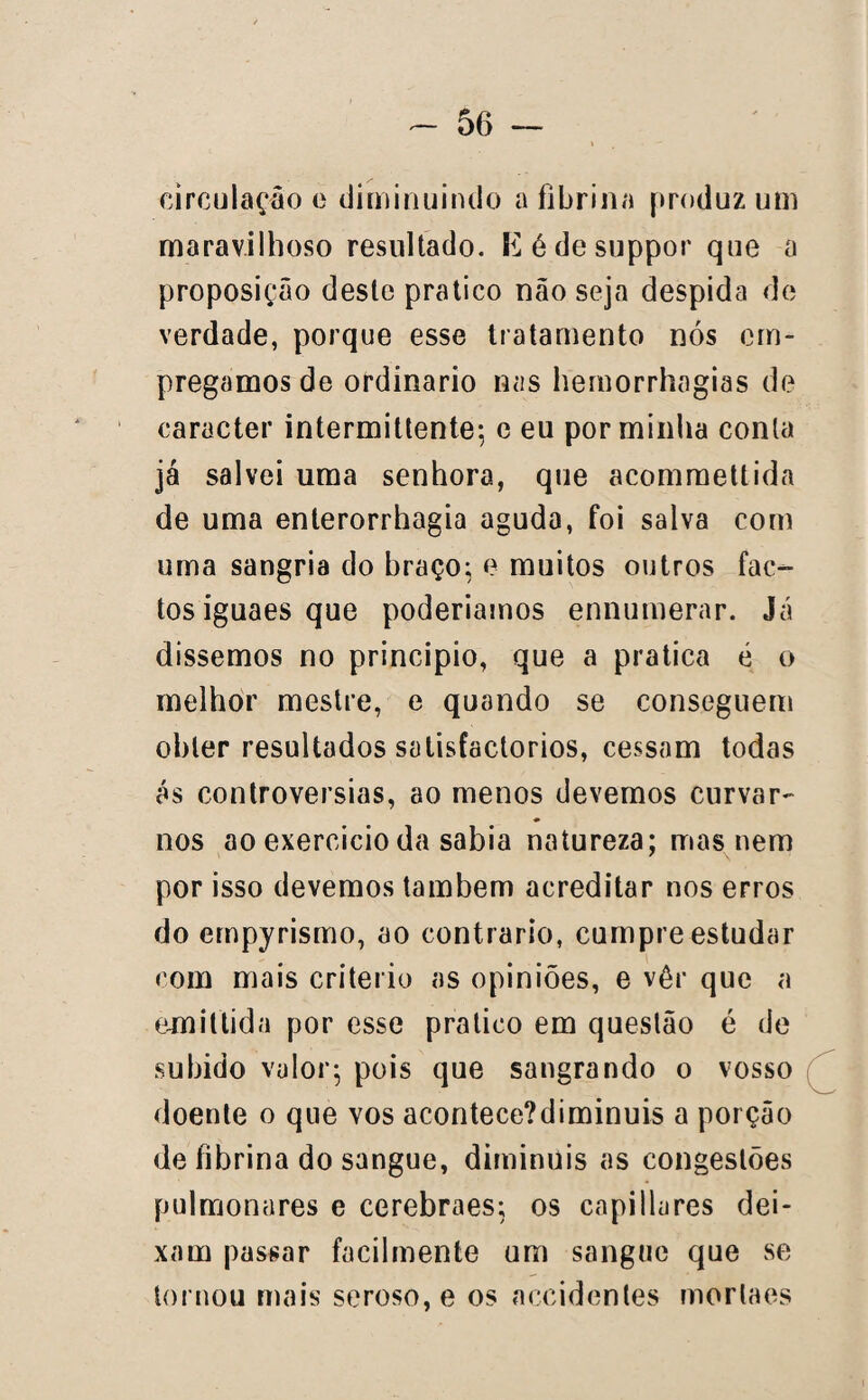 circulação e diminuindo a fibrina produz um maravilhoso resultado. Kédesuppor que a proposição deste pratico não seja despida de verdade, porque esse tratamento nós em¬ pregamos de ordinário nas hemorrhagias de caracter intermittente; e eu por minha conta já salvei uma senhora, que acommettida de uma enterorrhagia aguda, foi salva com uma sangria do braço; e muitos outros fac¬ tos iguaes que poderiamos ennumerar. Já dissemos no principio, que a pratica é o melhor mestre, e quando se conseguem obter resultados satisfactorios, cessam todas ás controvérsias, ao menos devemos curvar- nos ao exercício da sabia natureza; mas nem por isso devemos também acreditar nos erros do empyrismo, ao contrario, cumpre estudar com mais critério as opiniões, e vêr que a emiftida por esse pratico em questão é de subido valor; pois que sangrando o vosso doente o que vos acontece?diminuis a porção de fibrina do sangue, diminuis as congestões pulmonares e cerebraes; os capillures dei¬ xam passar facilmente um sangue que se tornou mais seroso, e os accidentes morlaes