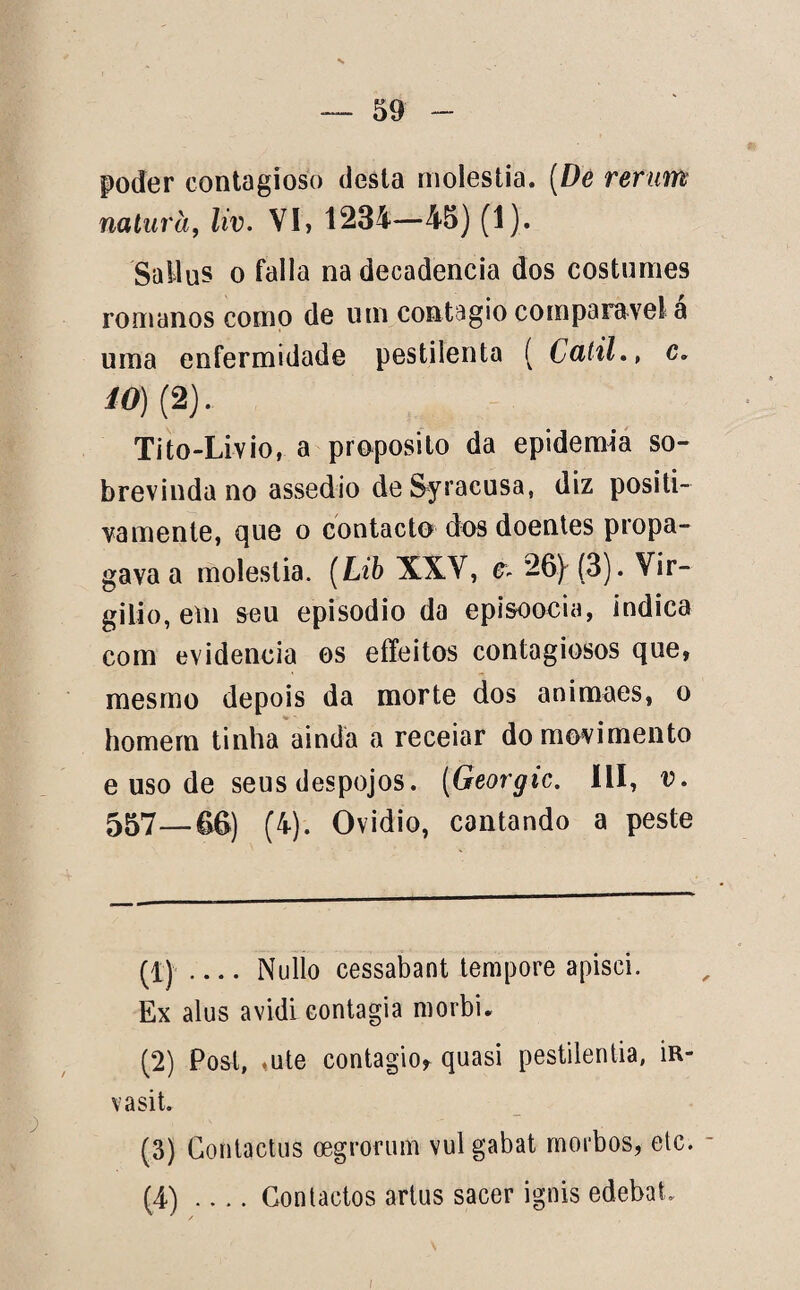 poder contagioso desta moléstia. (De rertm naturà, liv. VI, 1234—45) (1). Sallus o falia na decadência dos costumes romanos como de um contagio comparável a uma enfermidade pestilenta ( Catil•, c* *0) (2). Tito-Livio, a proposito da epidemia so¬ brevinda no assedio de Syracusa, diz positi- vamente, que o contacto* dos doentes propa¬ gava a moléstia. (Lib XXV, * 26) (3). Vir¬ gílio, em seu episodio da episoocia, indica com evidencia os effeitos contagiosos que, mesmo depois da morte dos animaes, o homem tinha ainda a receiar do movimento e uso de seus despojos. (Georgic. III, v. 557—66) (4). Ovidio, cantando a peste (1) _Nullo cessabant tempore apisci. Ex alus avidi contagia morbi. (2) Posl, ,ute contagio, quasi pestilentia, in- vasit. (3) Gontactus oegrocum vul gabat morbos, etc. (4) _Contactos artus sacer ignis edebat.