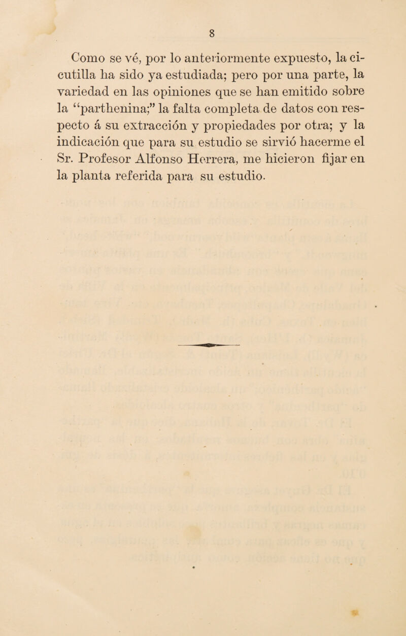 Como se vé, por lo anteriormente expuesto, la ci- cutilla ha sido ya estudiada; pero por una parte, la variedad en las opiniones que se han emitido sobre la “parthenina;” la falta completa de datos con res¬ pecto á su extracción y propiedades por otra; y la indicación que para su estudio se sirvió hacerme el Sr. Profesor Alfonso Herrera, me hicieron fijar en la planta referida para su estudio.