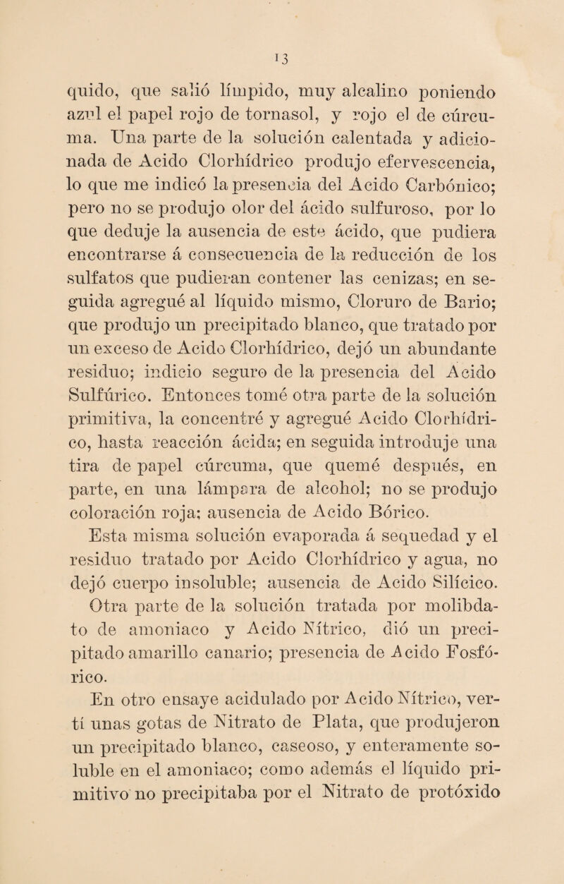 quido, que salió límpido, muy alcalino poniendo azul el papel rojo de tornasol, y rojo el de cúrcu¬ ma. Una parte de la solución calentada y adicio¬ nada de Acido Clorhídrico produjo efervescencia, lo que me indicó la presencia del Ácido Carbónico; pero no se produjo olor del ácido sulfuroso, por lo que deduje la ausencia de este ácido, que pudiera encontrarse á consecuencia de la reducción de los sulfatos que pudieran contener las cenizas; en se¬ guida agregué al líquido mismo, Cloruro de Bario; que produjo un precipitado blanco, que tratado por un exceso de Acido Clorhídrico, dejó un abundante residuo; indicio seguro de la xoresencia del Acido Sulfúrico. Entonces tomé otra parte de la solución primitiva, la concentré y agregué Acido Clorhídri¬ co, hasta reacción ácida; en seguida introduje una tira de papel cúrcuma, que quemé después, en parte, en una lámpara de alcohol; no se produjo coloración roja; ausencia de Acido Bórico. Esta misma solución evaporada á sequedad y el residuo tratado por Acido Clorhídrico y agua, no dejó cuerpo insoluble; ausencia de Acido Silícico. Otra parte de la solución tratada por molibda- to de amoniaco y Acido Nítrico, dio un preci¬ pitado amarillo canario; presencia de .Acido Fosfó¬ rico. En otro ensaye acidulado por Acido Nítrico, ver¬ tí unas gotas de Nitrato de Plata, que produjeron un precipitado blanco, caseoso, y enteramente so¬ luble en el amoniaco; como además el líquido pri¬ mitivo no precipitaba por el Nitrato de protóxido