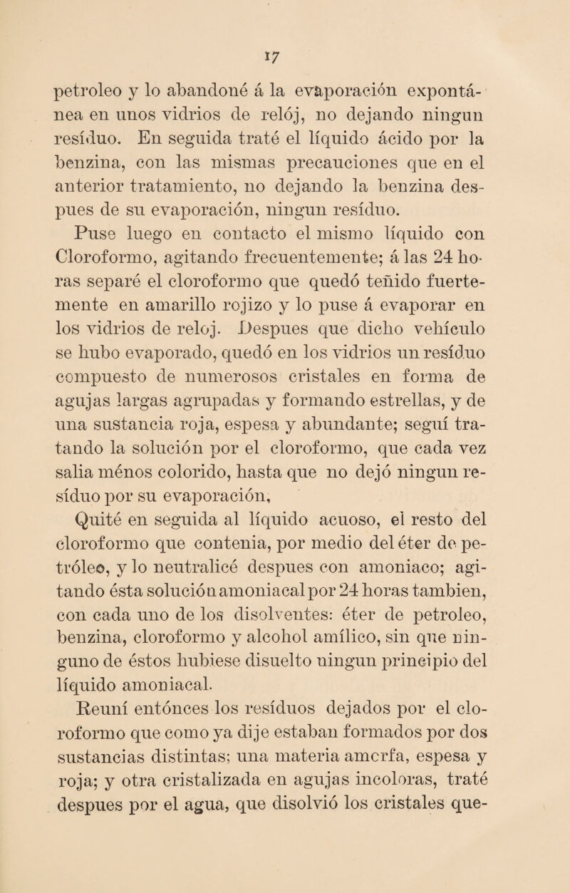petróleo y lo abandoné á la evaporación expontá- nea en unos vidrios de reloj, no dejando ningún residuo. En seguida traté el líquido ácido por la benzina, con las mismas precauciones que en el anterior tratamiento, no dejando la benzina des¬ pués de su evaporación, ningún residuo. Puse luego en contacto el mismo líquido con Cloroformo, agitando frecuentemente; á las 24 ho¬ ras separé el cloroformo que quedó teñido fuerte¬ mente en amarillo rojizo y lo puse á evaporar en los vidrios de reloj. Después que dicho vehículo se hubo evaporado, quedó en los vidrios un residuo compuesto de numerosos cristales en forma de agujas largas agrupadas y formando estrellas, y de una sustancia roja, espesa y abundante; seguí tra¬ tando la solución por el cloroformo, que cada vez salia ménos colorido, hasta que no dejó ningún re¬ siduo por su evaporación, Quité en seguida al líquido acuoso, el resto del cloroformo que contenía, por medio del éter de pe¬ tróleo, y lo neutralicé después con amoniaco; agi¬ tando ésta solución amoniacal por 24 horas también, con cada uno de los disolventes: éter de petróleo, benzina, cloroformo y alcohol amílico, sin que nin¬ guno de éstos hubiese disuelto ningún principio del líquido amoniacal. Reuní entonces los residuos dejados por el clo¬ roformo que como ya dije estaban formados por dos sustancias distintas; una materia amorfa, espesa y roja; y otra cristalizada en agujas incoloras, traté después por el agua, que disolvió los cristales que-