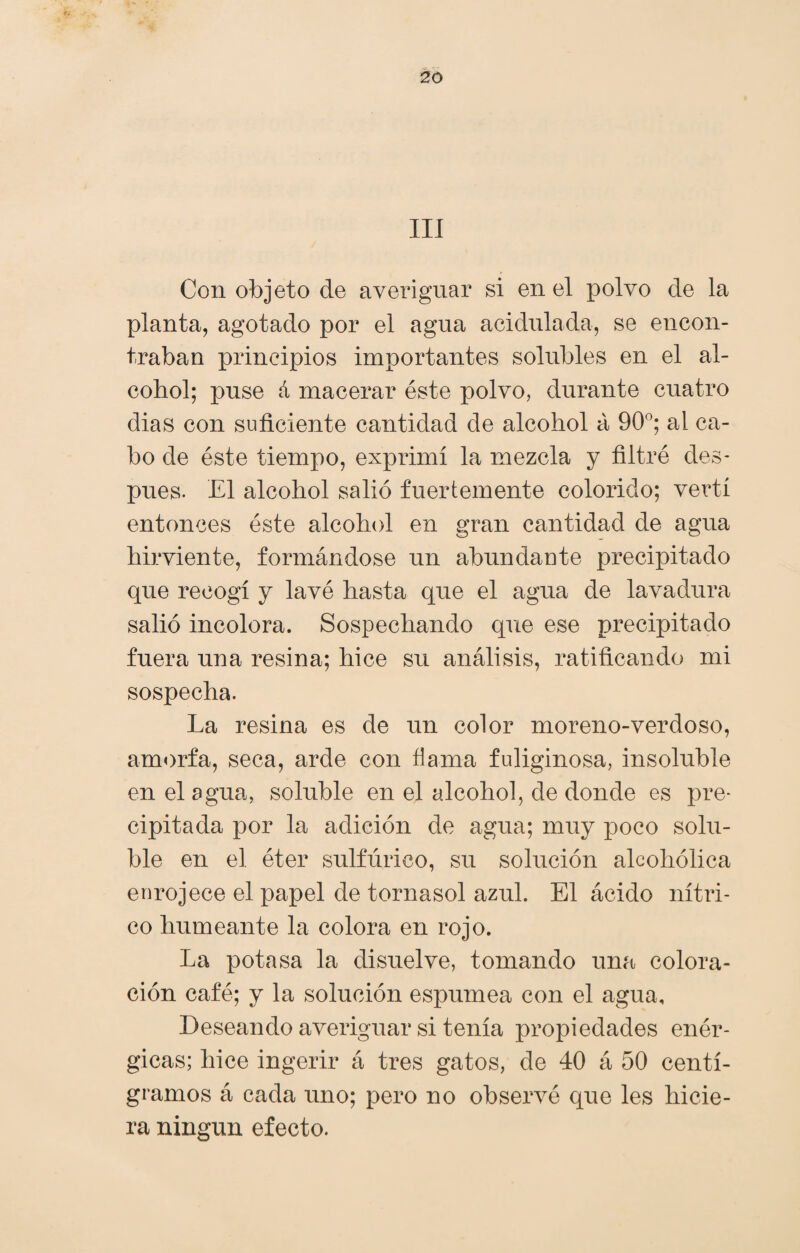 III Con objeto de averiguar si en el polvo de la planta, agotado por el agua acidulada, se encon¬ traban principios importantes solubles en el al¬ cohol; puse á macerar éste polvo, durante cuatro dias con suficiente cantidad de alcohol á 90°; al ca¬ bo de éste tiempo, exprimí la mezcla y filtré des¬ pués. El alcohol salió fuertemente colorido; vertí entonces éste alcohol en gran cantidad de agua hirviente, formándose un abundante precipitado que recogí y lavé hasta que el agua de lavadura salió incolora. Sospechando que ese precipitado fuera una resina; hice su análisis, ratificando mi sospecha. La resina es de un color moreno-verdoso, amorfa, seca, arde con dama fuliginosa, insoluble en el agua, soluble en el alcohol, de donde es pre¬ cipitada por la adición de agua; muy poco solu¬ ble en el éter sulfúrico, su solución alcohólica enrojece el papel de tornasol azul. El ácido nítri¬ co humeante la colora en rojo. La potasa la disuelve, tomando una colora¬ ción café; y la solución espumea con el agua. Deseando averiguar si tenía propiedades enér¬ gicas; hice ingerir á tres gatos, de 40 á 50 centi¬ gramos á cada uno; pero no observé que les hicie¬ ra ningún efecto.