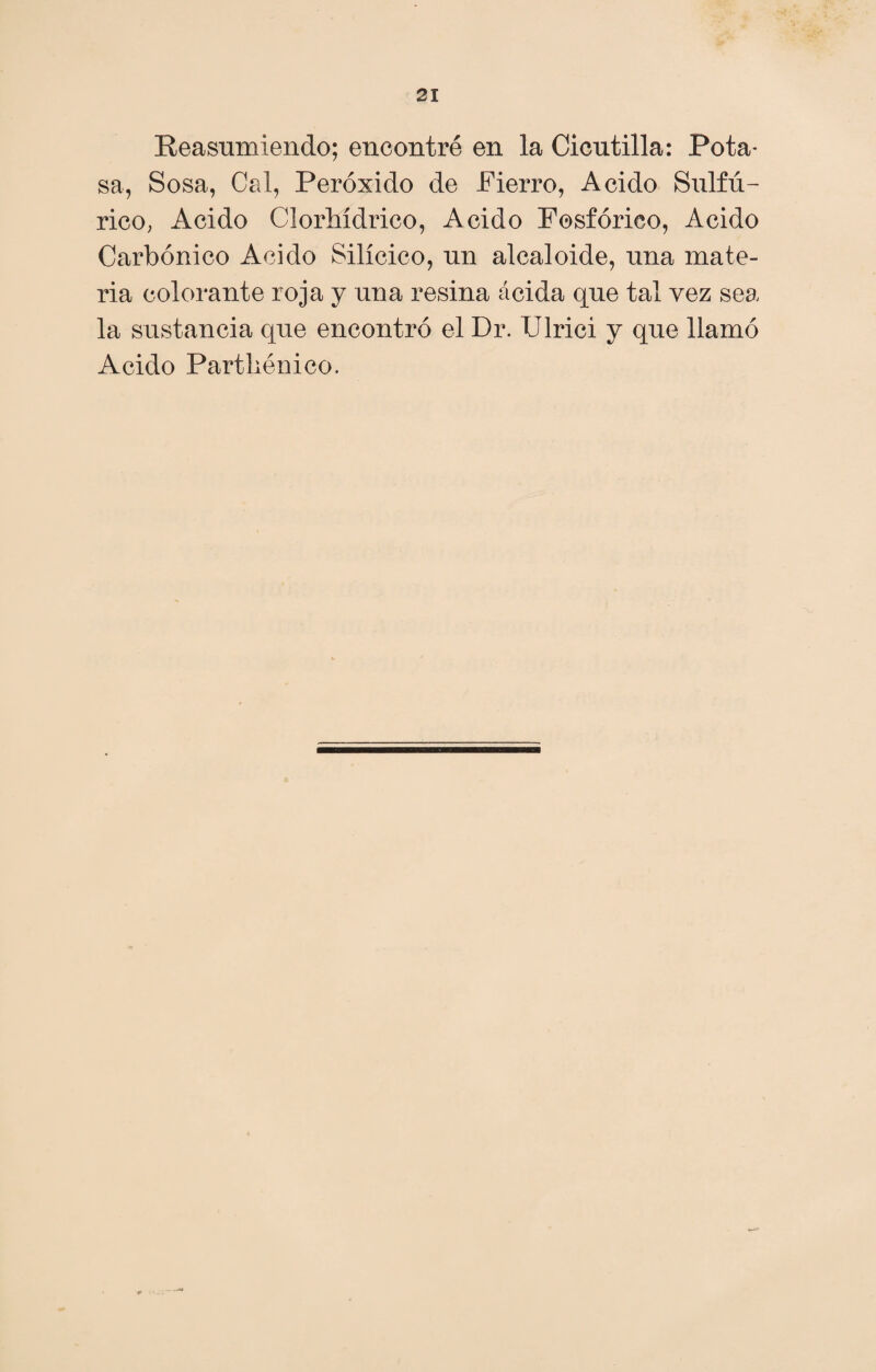 Reasumiendo; encontré en la Cicutilla: Pota¬ sa, Sosa, Cal, Peróxido de Fierro, Acido Sulfú¬ rico, Acido Clorhídrico, Acido Fosfórico, Acido Carbónico Acido Silícico, un alcaloide, una mate¬ ria colorante roja y una resina ácida que tai vez sea la sustancia que encontró el Dr. Ulrici y que llamó Acido Parthénico.