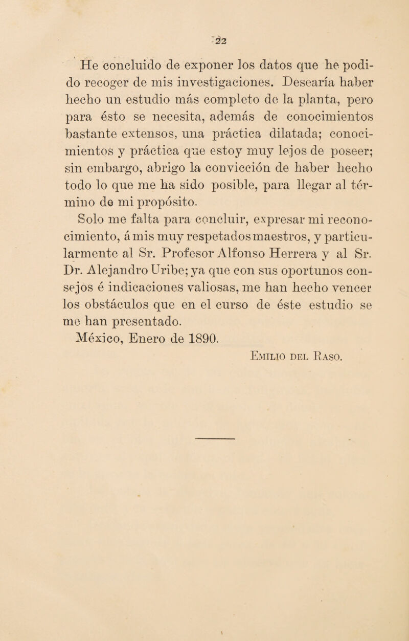 He concluido de exponer los datos que lie podi¬ do recoger de mis investigaciones. Desearía haber hecho un estudio más completo de la planta, pero para ésto se necesita, además de conocimientos bastante extensos, una práctica dilatada; conoci¬ mientos y práctica que estoy muy lejos de poseer; sin embargo, abrigo la convicción de haber hecho todo lo que me ha sido posible, para llegar al tér¬ mino de mi propósito. Solo me falta para concluir, expresar mi recono¬ cimiento, á mis muy respetados maestros, y particu¬ larmente al Sr. Profesor Alfonso Herrera y al Sr. Dr. Alejandro Uribe; ya que con sus oportunos con¬ sejos é indicaciones valiosas, me han hecho vencer los obstáculos que en el curso de éste estudio se me han presentado. México, Enero de 1890. Emilio del Baso. \