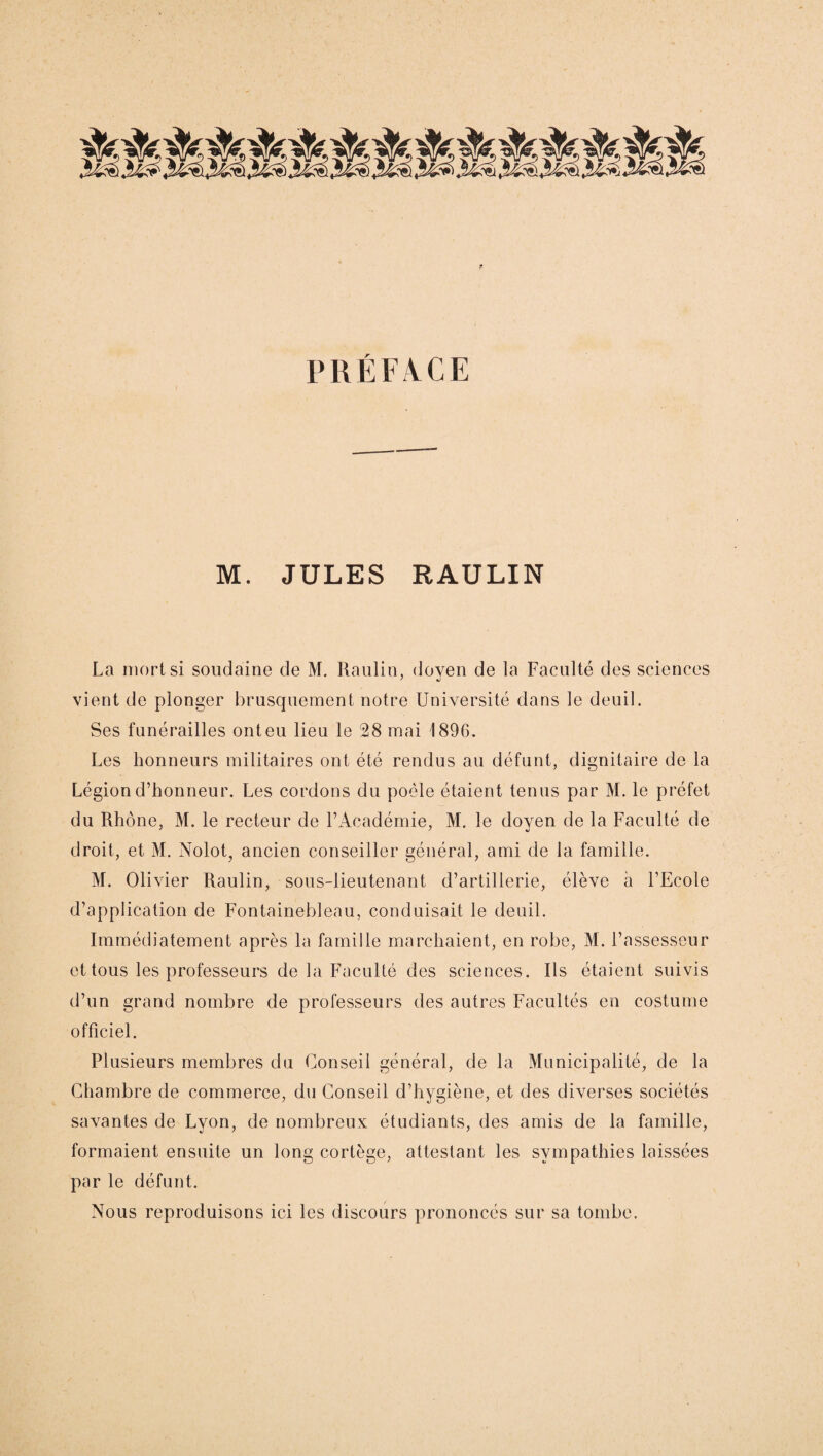 PRÉFACE M. JULES RAULIN La mort si soudaine de M. Raulin, doyen de la Faculté des sciences vient de plonger brusquement notre Université dans le deuil. Ses funérailles ont eu lieu le 28 mai 1896. Les honneurs militaires ont été rendus au défunt, dignitaire de la Légion d’honneur. Les cordons du poêle étaient tenus par M. le préfet du Rhône, M. le recteur de l’Académie, M. le doyen de la Faculté de droit, et M. Nolot, ancien conseiller général, ami de la famille. M. Olivier Raulin, sous-lieutenant d’artillerie, élève à l’Ecole d’application de Fontainebleau, conduisait le deuil. Immédiatement après la famille marchaient, en robe, M. l’assesseur et tous les professeurs de la Faculté des sciences. Ils étaient suivis d’un grand nombre de professeurs des autres Facultés en costume officiel. Plusieurs membres du Conseil général, de la Municipalité, de la Chambre de commerce, du Conseil d’hygiène, et des diverses sociétés savantes de Lyon, de nombreux étudiants, des amis de la famille, formaient ensuite un long cortège, attestant les sympathies laissées par le défunt. Nous reproduisons ici les discours prononcés sur sa tombe.