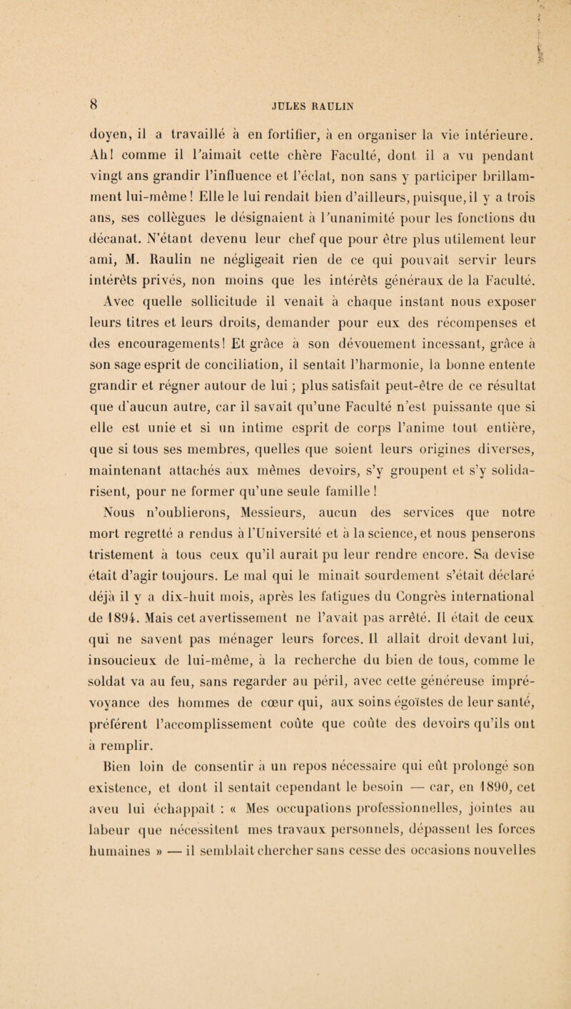 doyen, il a travaillé à en fortifier, à en organiser la vie intérieure. Ah! comme il l'aimait cette chère Faculté, dont il a vu pendant vingt ans grandir l’influence et l’éclat, non sans y participer brillam¬ ment lui-même ! Elle le lui rendait bien d’ailleurs, puisque, il y a trois ans, ses collègues le désignaient à Funanimité pour les fonctions du décanat. N’étant devenu leur chef que pour être plus utilement leur ami, M. Raulin ne négligeait rien de ce qui pouvait servir leurs intérêts privés, non moins que les intérêts généraux de la Faculté. Avec quelle sollicitude il venait à chaque instant nous exposer leurs titres et leurs droits, demander pour eux des récompenses et des encouragements! Et grâce à son dévouement incessant, grâce à son sage esprit de conciliation, il sentait l’harmonie, la bonne entente grandir et régner autour de lui ; plus satisfait peut-être de ce résultat que d'aucun autre, car il savait qu’une Faculté n’est puissante que si elle est unie et si un intime esprit de coi'ps l’anime tout entière, que si tous ses membres, quelles que soient leurs origines diverses, maintenant attachés aux mêmes devoirs, s’v groupent et s’y solida¬ risent, pour ne former qu’une seule famille ! Nous n’oublierons, Messieurs, aucun des services que notre mort regretté a rendus à l’Université et à la science, et nous penserons tristement à tous ceux qu’il aurait pu leur rendre encore. Sa devise était d’agir toujours. Le mal qui le minait sourdement s’était déclaré déjà il y a dix-huit mois, après les fatigues du Congrès international de 1894. Mais cet avertissement ne l’avait pas arrêté. Il était de ceux qui ne savent pas ménager leurs forces. 11 allait droit devant lui, insoucieux de lui-même, à la recherche du bien de tous, comme le soldat va au feu, sans regarder au péril, avec cette généreuse impré¬ voyance des hommes de cœur qui, aux soins égoïstes de leur santé, préfèrent l’accomplissement coûte que coûte des devoirs qu’ils ont à remplir. Bien loin de consentir à un repos nécessaire qui eût prolongé son existence, et dont il sentait cependant le besoin — car, en 1890, cet aveu lui échappait : « Mes occupations professionnelles, jointes au labeur que nécessitent mes travaux personnels, dépassent les forces humaines » —il semblait chercher sans cesse des occasions nouvelles