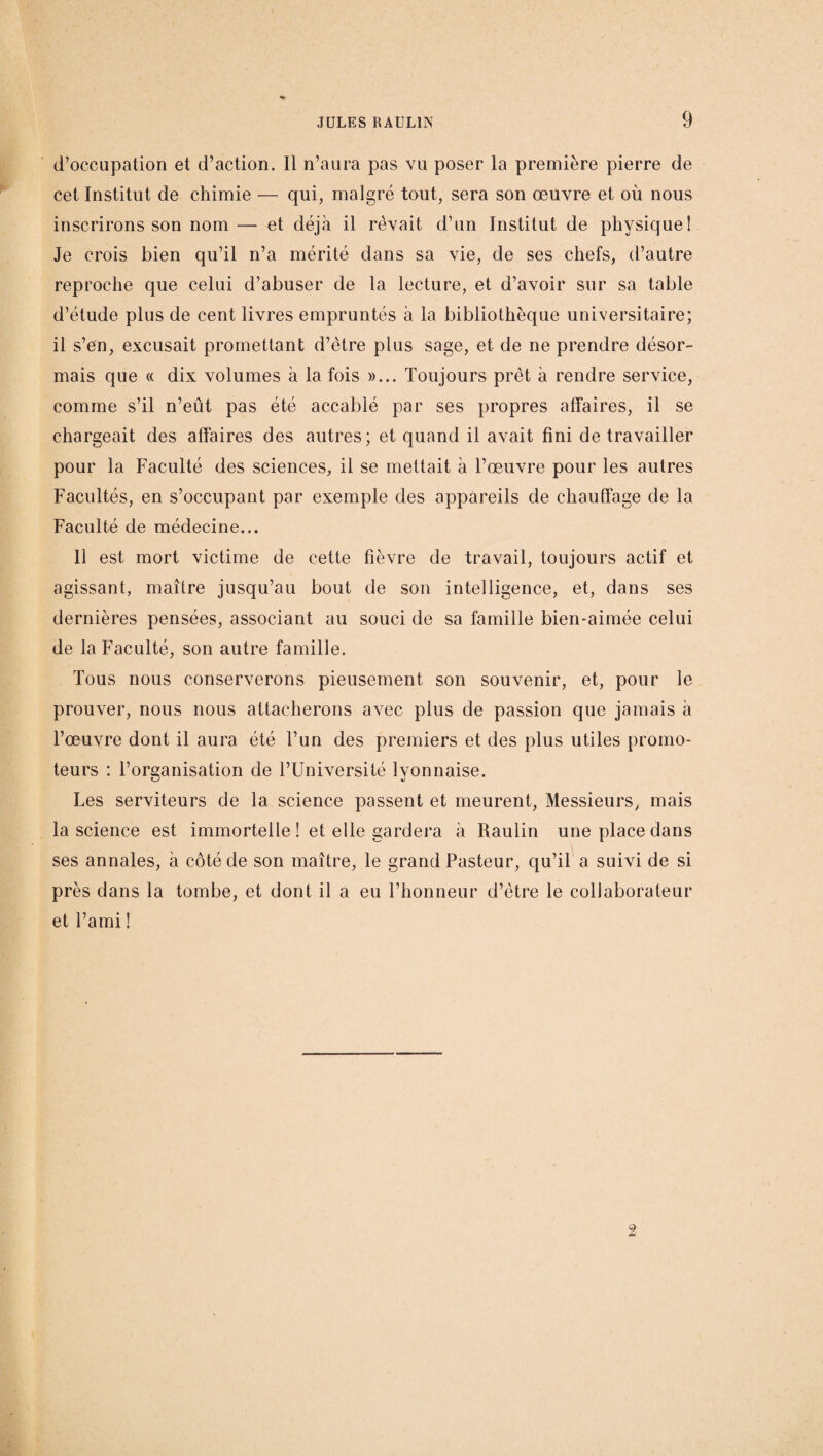 d’occupation et d’action. 11 n’aura pas vu poser la première pierre de cet Institut de chimie — qui, malgré tout, sera son œuvre et où nous inscrirons son nom — et déjà il rêvait d’un Institut de physique! Je crois bien qu’il n’a mérité dans sa vie, de ses chefs, d’autre reproche que celui d’abuser de la lecture, et d’avoir sur sa table d’étude plus de cent livres empruntés à la bibliothèque universitaire; il s’en, excusait promettant d’être plus sage, et de ne prendre désor¬ mais que « dix volumes à la fois »... Toujours prêt à rendre service, comme s’il n’eût pas été accablé par ses propres affaires, il se chargeait des affaires des autres; et quand il avait fini de travailler pour la Faculté des sciences, il se mettait à l’œuvre pour les autres Facultés, en s’occupant par exemple des appareils de chauffage de la Faculté de médecine... 11 est mort victime de cette fièvre de travail, toujours actif et agissant, maître jusqu’au bout de son intelligence, et, dans ses dernières pensées, associant au souci de sa famille bien-aimée celui de la Faculté, son autre famille. Tous nous conserverons pieusement son souvenir, et, pour le prouver, nous nous attacherons avec plus de passion que jamais à l’œuvre dont il aura été l’un des premiers et des plus utiles promo¬ teurs : l’organisation de l’Université lyonnaise. Les serviteurs de la science passent et meurent, Messieurs, mais la science est immortelle ! et elle gardera à Raulin une place dans ses annales, à côté de son maître, le grand Pasteur, qu’il a suivi de si près dans la tombe, et dont il a eu l’honneur d’être le collaborateur et l’ami ! 2