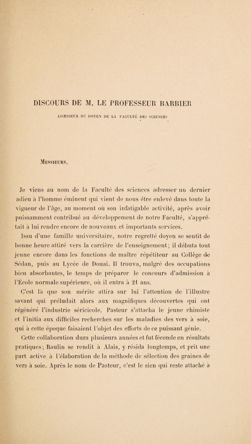 ASSESSEUR DU DOYEN’ DE LA FACULTÉ DES SCIENCES Messieurs, Je viens au nom de la Faculté des sciences adresser un dernier adieu à l’homme éminent qui vient de nous être enlevé dans toute la vigueur de l’âge, au moment où son infatigable activité, après avoir puissamment contribué au développement de notre Faculté, s’apprê¬ tait à lui rendre encore de nouveaux et importants services. Issu d’une famille universitaire, notre regretté doyen se sentit de bonne heure attiré vers la carrière de l’enseignement; il débuta tout jeune encore dans les fonctions de maître répétiteur au Collège de Sédan, puis au Lycée de Douai. Il trouva, malgré des occupations bien absorbantes, le temps de préparer le concours d’admission à FÉcole normale supérieure, où il entra à 21 ans. C’est là que son mérite attira sur lui l’attention de l'illustre savant qui préludait alors aux magnifiques découvertes qui ont régénéré l’industrie séricicole. Pasteur s’attacha le jeune chimiste et l'initia aux difficiles recherches sur les maladies des vers à soie, qui à cette époque faisaient l'objet des efforts de ce puissant génie. Cette collaboration dura plusieurs années et fut féconde en résultats pratiques; Raulin se rendit à Alais, y résida longtemps, et prit une part active à l'élaboration de la méthode de sélection des graines de vers à soie. Après le nom de Pasteur, c’est le sien qui reste attaché à