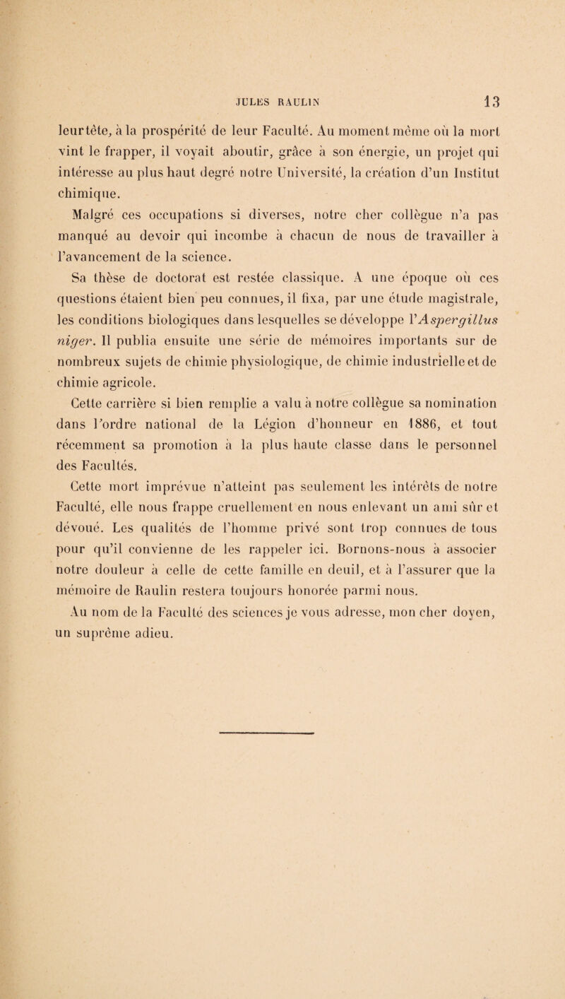leurtète, à la prospérité de leur Faculté. Au moment même où la mort vint le frapper, il voyait aboutir, grâce à son énergie, un projet qui intéresse au plus haut degré notre Université, la création d’un Institut chimique. Malgré ces occupations si diverses, notre cher collègue n’a pas manqué au devoir qui incombe à chacun de nous de travailler à l’avancement de la science. Sa thèse de doctorat est restée classique. À une époque ou ces questions étaient bien peu connues, il fixa, par une étude magistrale, les conditions biologiques dans lesquelles se développe VAspergillus niger. 11 publia ensuite une série de mémoires importants sur de nombreux sujets de chimie physiologique, de chimie industrielle et de chimie agricole. Cette carrière si bien remplie a valu à notre collègue sa nomination dans l'ordre national de la Légion d’honneur en 1886, et tout récemment sa promotion à la plus haute classe dans le personnel des Facultés. Cette mort imprévue n’atteint pas seulement les intérêts de notre Faculté, elle nous frappe cruellement en nous enlevant un ami sur et dévoué. Les qualités de l’homme privé sont trop connues de tous pour qu’il convienne de les rappeler ici. Bornons-nous à associer notre douleur à celle de cette famille en deuil, et à l’assurer que la mémoire de Raulin restera toujours honorée parmi nous. Au nom de la Faculté des sciences je vous adresse, mon cher doyen, un suprême adieu.