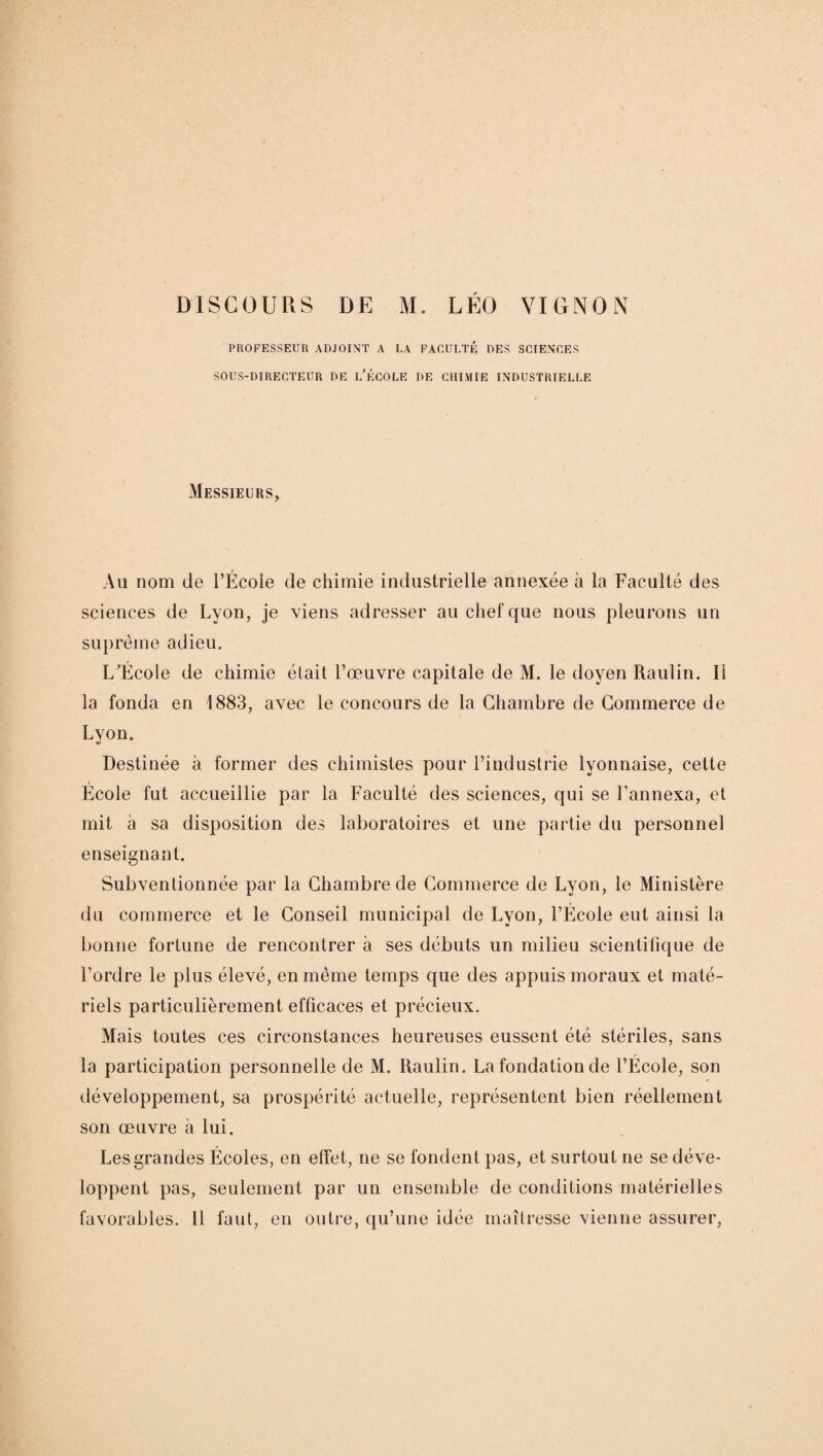 DISCOURS DE M. LÉO VIONON PROFESSEUR ADJOINT A LA FACULTÉ DES SCIENCES SOUS-DIRECTEUR DE L’ÉCOLE DE CHIMIE INDUSTRIELLE Messieurs* Au nom de l’École de chimie industrielle annexée à la Faculté des sciences de Lyon, je viens adresser au chef que nous pleurons un suprême adieu. L^École de chimie était l’œuvre capitale de M, le doyen Raulin. Il la fonda en 1883, avec le concours de la Chambre de Commerce de Lyon. Destinée à former des chimistes pour l’industrie lyonnaise, cette École fut accueillie par la Faculté des sciences, qui se l’annexa, et mit à sa disposition des laboratoires et une partie du personnel enseignant. Subventionnée par la Chambre de Commerce de Lyon, le Ministère du commerce et le Conseil municipal de Lyon, l’École eut ainsi la bonne fortune de rencontrer h ses débuts un milieu scientifique de l’ordre le plus élevé, en même temps que des appuis moraux et maté¬ riels particulièrement efficaces et précieux. Mais toutes ces circonstances heureuses eussent été stériles, sans la participation personnelle de M. Raulin. La fondation de l’École, son développement, sa prospérité actuelle, représentent bien réellement son œuvre à lui. Les grandes Écoles, en effet, ne se fondent pas, et surtout ne se déve¬ loppent pas, seulement par un ensemble de conditions matérielles favorables. 11 faut, en outre, qu’une idée maîtresse vienne assurer,