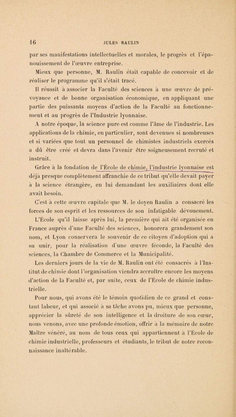 par ses manifestations intellectuelles et morales, le progrès et l’épa¬ nouissement de l’œuvre entreprise. Mieux que personne, M. Raulin était capable de concevoir et de réaliser le programme qu’il s’était tracé. Il réussit à associer la Faculté des sciences à une œuvre de pré¬ voyance et de bonne organisation économique, en appliquant une partie des puissants moyens d’action de la Faculté au fonctionne¬ ment et au progrès de l’Industrie lyonnaise. A notre époque, la science pure est comme l’âme de l’industrie. Les applications de la chimie, en particulier, sont devenues si nombreuses et si variées que tout un personnel de chimistes industriels exercés a du être créé et devra dans l’avenir être soigneusement recruté et instruit. Grâce à la fondation de l’École de chimie, l’industrie lvonnaise est ' _ %i___ déjà presque complètement affranchie de ce tribut qu’elle devait payer à la science étrangère, en lui demandant les auxiliaires dont elle avait besoin. C’est à cette œuvre capitale que M. le doyen Raulin a consacré les forces de son esprit et les ressources de son infatigable dévouement. L’École qu’il laisse après lui, la première qui ait été organisée en France auprès d’une Faculté des sciences, honorera grandement son nom, et Lyon conservera le souvenir de ce citoyen d’adoption qui a su unir, pour la réalisation d'une œuvre féconde, la Faculté des sciences, la Chambre de Commerce et la Municipalité. Les derniers jours de la vie de M. Raulin ont été consacrés à l’Ins¬ titut de chimie dont l’organisation viendra accroître encore les moyens d’action de la Faculté et, par suite, ceux de l’Ecole de chimie indus¬ trielle. Pour nous, qui avons été le témoin quotidien de ce grand et cons¬ tant labeur, et qui associé à sa tâche avons pu, mieux que personne, apprécier la sûreté de son intelligence et la droiture de son cœur, nous venons, avec une profonde émotion, offrir à la mémoire de notre Maître vénéré, au nom de tous ceux qui appartiennent à l’École de chimie industrielle, professeurs et étudiants, le tribut de notre recon¬ naissance inaltérable.