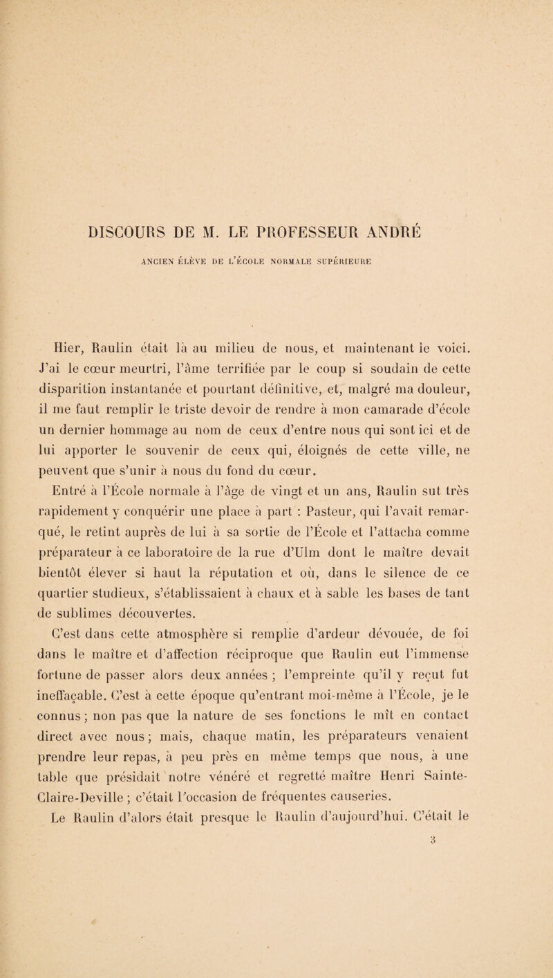 ANCIEN ÉLÈVE DE L’ÉCOLE NORMALE SUPÉRIEURE Hier, Raulin était là au milieu de nous, et maintenant ie voici. J’ai le cœur meurtri, l’âme terrifiée par le coup si soudain de cette disparition instantanée et pourtant définitive, et, malgré ma douleur, il me faut remplir le triste devoir de rendre à mon camarade d’école un dernier hommage au nom de ceux d’entre nous qui sont ici et de lui apporter le souvenir de ceux qui, éloignés de cette ville, ne peuvent que s’unir à nous du fond du cœur. Entré à l’École normale à l’âge de vingt et un ans, Raulin sut très rapidement y conquérir une place à part : Pasteur, qui l’avait remar¬ qué, le retint auprès de lui à sa sortie de l’École et l’attacha comme préparateur à ce laboratoire de la rue d’Ulm dont le maître devait bientôt élever si haut la réputation et où, dans le silence de ce quartier studieux, s’établissaient à chaux et à sable les bases de tant de sublimes découvertes. G’est dans cette atmosphère si remplie d’ardeur dévouée, de foi dans le maître et d’affection réciproque que Raulin eut l’immense fortune de passer alors deux années ; l’empreinte qu’il y reçut fut ineffaçable. G’est à cette époque qu’entrant moi-même à l’École, je le connus ; non pas que la nature de ses fonctions le mît en contact direct avec nous; mais, chaque matin, les préparateurs venaient prendre leur repas, à peu près en même temps que nous, à une table que présidait notre vénéré et regretté maître Henri Sainte- Glaire-Deville ; c’était Foccasion de fréquentes causeries. Le Raulin d’alors était presque le Raulin d’aujourd’hui. C’était le 3