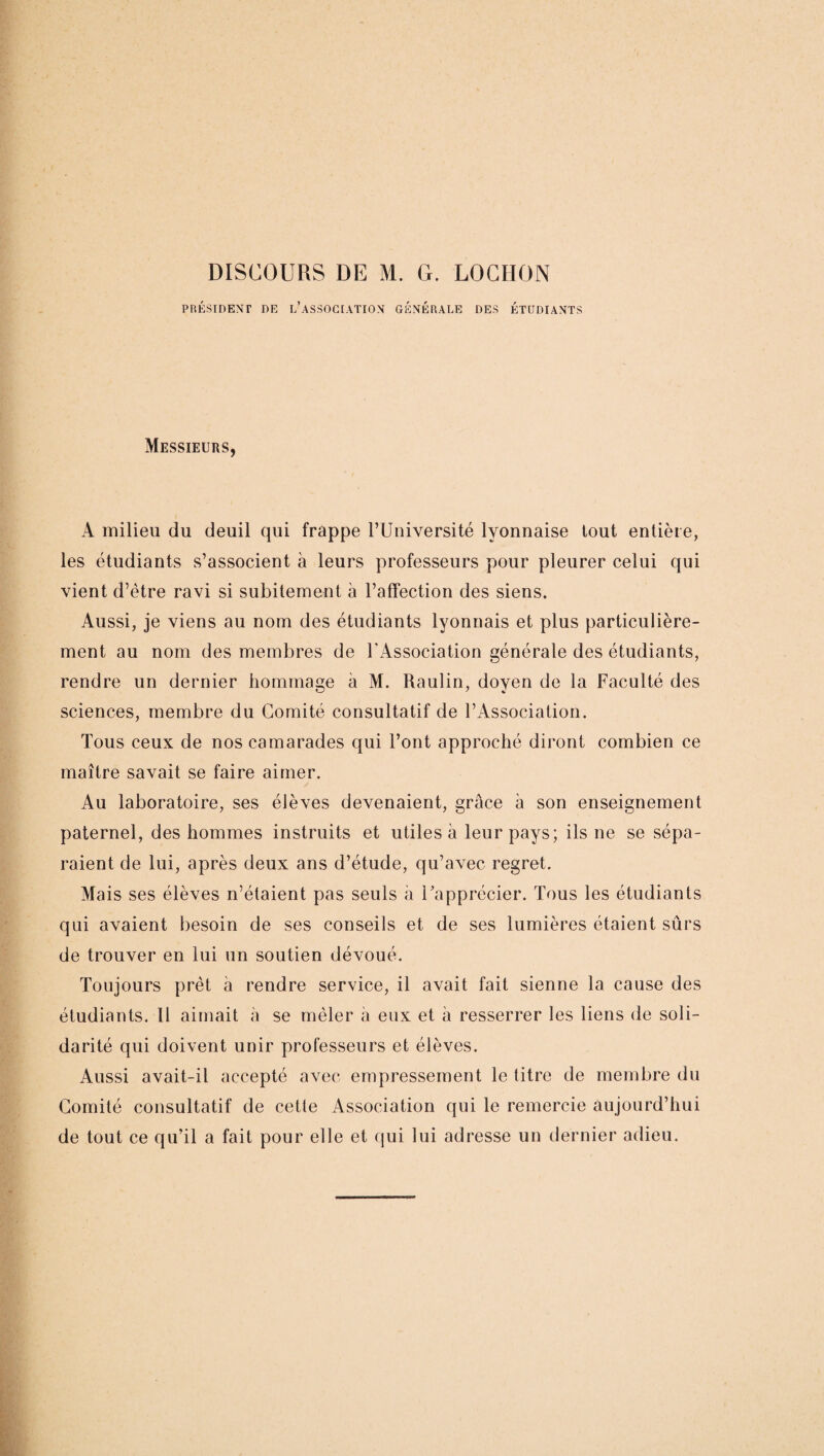 PRÉSIDENT DE L’ASSOCIATION GÉNÉRALE DES ÉTUDIANTS Messieurs, A milieu du deuil qui frappe l’Université lyonnaise tout entière, les étudiants s’associent à leurs professeurs pour pleurer celui qui vient d’ètre ravi si subitement à l’affection des siens. Aussi, je viens au nom des étudiants lyonnais et plus particulière¬ ment au nom des membres de l'Association générale des étudiants, rendre un dernier hommage à M. Raulin, doyen de la Faculté des sciences, membre du Comité consultatif de l’Association. Tous ceux de nos camarades qui l’ont approché diront combien ce maître savait se faire aimer. Au laboratoire, ses élèves devenaient, grâce à son enseignement paternel, des hommes instruits et utiles à leur pays; ils ne se sépa¬ raient de lui, après deux ans d’étude, qu’avec regret. Mais ses élèves n’étaient pas seuls à l’apprécier. Tous les étudiants qui avaient besoin de ses conseils et de ses lumières étaient sûrs de trouver en lui un soutien dévoué. Toujours prêt à rendre service, il avait fait sienne la cause des étudiants. 11 aimait à se mêler à eux et à resserrer les liens de soli¬ darité qui doivent unir professeurs et élèves. Aussi avait-il accepté avec empressement le titre de membre du Comité consultatif de cette Association qui le remercie aujourd’hui de tout ce qu’il a fait pour elle et qui lui adresse un dernier adieu.