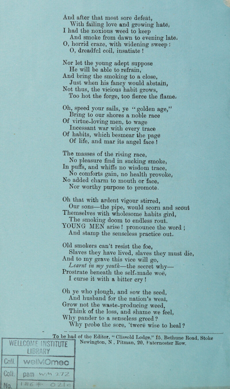 With failing love and growing hate* I had the noxious weed to keep And smoke from dawn to evening late,* 0, horrid craze, with widening sweep I 0, dreadful coil, insatiate ! Nor let the young adept suppose He will be able to refrain, And bring the smoking to a close, Just when his fancy would abstain* Not thus, the vicious habit grows, Too hot the forge, too fierce the flame.- Oh, speed your sails, ye “ golden age*” Bring to our shores a noble race Of virtue-loving men, to wage Incessant war with every trace Of habits, which besmear the page Of life, and mar its angel face ! The masses of the rising race, No pleasure find in sucking smoke, In puffs, and whiffs no wisdom trace, No comforts gain, no health provoke, No added charm to mouth or face, Nor worthy purpose to promote. Oh that with ardent vigour stirred, Our sons—the pipe, would scorn and scout Themselves with wholesome habits gird, ^ The smoking doom to endless rout. YOUNG- MEN arise! pronounce the word } And stamp the senseless practice out. Old smokers can’t resist the foe, Slaves they have lived, slaves they must die, And to my grave this vice will go, Learnt in my youth—the secret why— Prostrate beneath the self-made woe* I curse it with a bitter cry ! Oh ye who plough, and sow the seed, And husband for the nation’s weal, Grow not the waste-producing weed, Think of the loss, and shame we feel, Why pander to a senseless greed ? Why probe the sore, ’twere wuse to heal ? WELLCOME INSTITUTE LIBRARY Coll. welMOmec Coll. pam ^ ^ ^72 No. 1 S6 C2.|c To be had of the Editor, “ Newington, N , Clissold Lodge,” 15. Bethune Road, Stoke Pitman, 20, Paternoster Row.