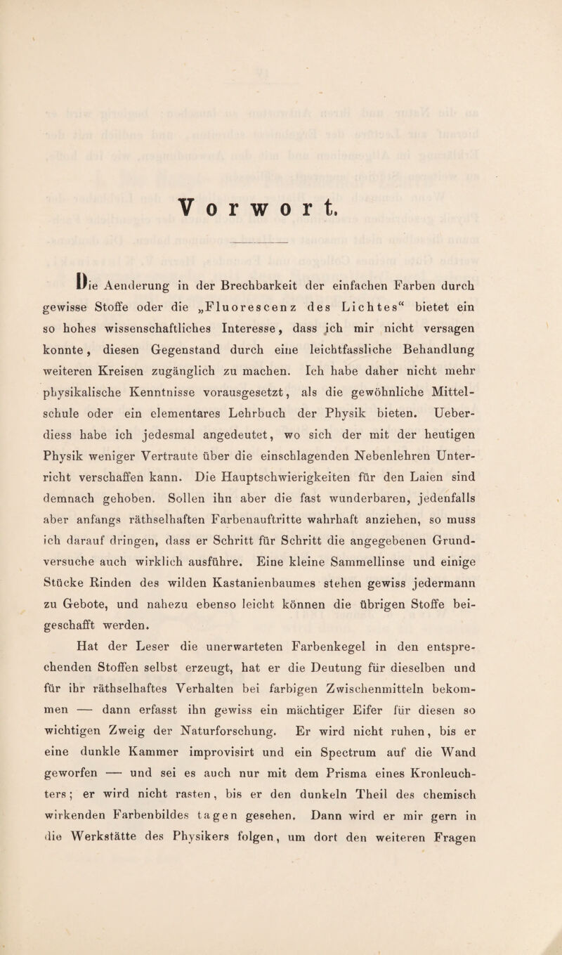 Vorwort. Die Aenderung in der Brechbarkeit der einfachen Farben durch gewisse Stoffe oder die „Fluorescenz des Lichtes“ bietet ein so hohes wissenschaftliches Interesse, dass ich mir nicht versagen konnte, diesen Gegenstand durch eine leichtfassliche Behandlung weiteren Kreisen zugänglich zu machen. Ich habe daher nicht mehr physikalische Kenntnisse vorausgesetzt, als die gewöhnliche Mittel¬ schule oder ein elementares Lehrbuch der Physik bieten. Ueber- diess habe ich jedesmal angedeutet, wo sich der mit der heutigen Physik weniger Vertraute über die einschlagenden Nebenlehren Unter¬ richt verschaffen kann. Die Hauptschwierigkeiten für den Laien sind demnach gehoben. Sollen ihn aber die fast wunderbaren, jedenfalls aber anfangs räthselhaften Farbenauftritte wahrhaft anziehen, so muss ich darauf dringen, dass er Schritt für Schritt die angegebenen Grund¬ versuche auch wirklich ausführe. Eine kleine Sammellinse und einige Stücke Rinden des wilden Kastanienbaumes stehen gewiss jedermann zu Gebote, und nahezu ebenso leicht können die übrigen Stoffe bei¬ geschafft werden. Hat der Leser die unerwarteten Farbenkegel in den entspre¬ chenden Stoffen selbst erzeugt, hat er die Deutung für dieselben und für ihr räthselhaftes Verhalten bei farbigen Zwischenmitteln bekom¬ men — dann erfasst ihn gewiss ein mächtiger Eifer für diesen so wichtigen Zweig der Naturforschung. Er wird nicht ruhen, bis er eine dunkle Kammer improvisirt und ein Spectrum auf die Wand geworfen — und sei es auch nur mit dem Prisma eines Kronleuch¬ ters ; er wird nicht rasten, bis er den dunkeln Theil des chemisch wirkenden Farbenbildes tagen gesehen. Dann wird er mir gern in die Werkstätte des Physikers folgen, um dort den weiteren Fragen