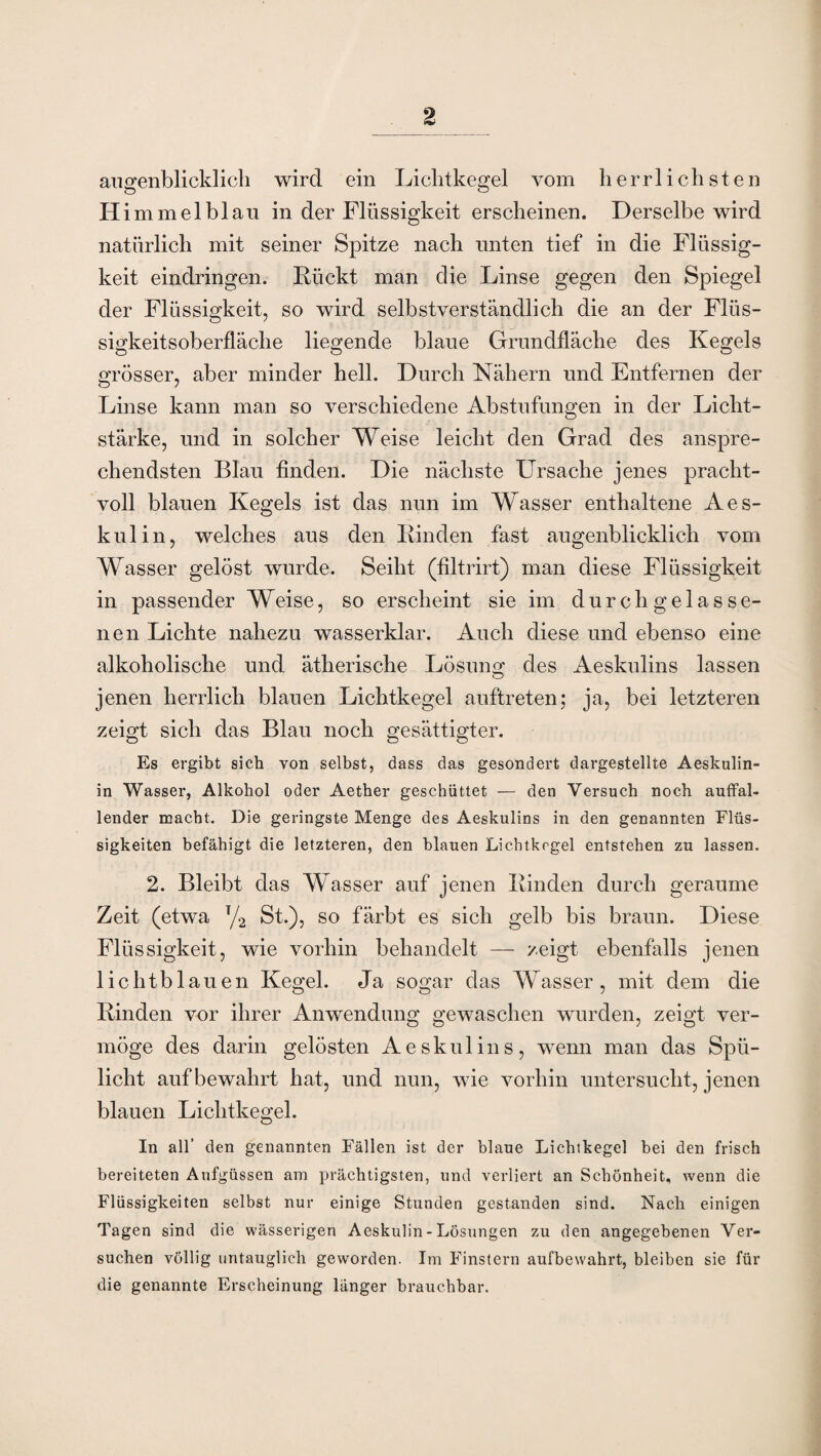 augenblicklich wird ein Lichtkegel vom herrlichsten Himmelblau in der Flüssigkeit erscheinen. Derselbe wird natürlich mit seiner Spitze nach unten tief in die Flüssig¬ keit eindringen. Rückt man die Linse gegen den Spiegel der Flüssigkeit, so wird selbstverständlich die an der Flüs¬ sigkeitsoberfläche liegende blaue Grundfläche des Kegels grösser, aber minder hell. Durch Nähern und Entfernen der Linse kann man so verschiedene Abstufungen in der Licht¬ stärke, und in solcher Weise leicht den Grad des anspre¬ chendsten Blau finden. Die nächste Ursache jenes pracht¬ voll blauen Kegels ist das nun im Wasser enthaltene Aes- kulin, welches aus den Rinden fast augenblicklich vom Wasser gelöst wurde. Seiht (filtrirt) man diese Flüssigkeit in passender Weise, so erscheint sie im durchgelasse- nen Lichte nahezu wasserklar. Auch diese und ebenso eine alkoholische und ätherische Lösung' des Aeskulins lassen O jenen herrlich blauen Lichtkegel auftreten; ja, bei letzteren zeigt sich das Blau noch gesättigter. Es ergibt sich von selbst, dass das gesondert dargestellte Aeskulin- in Wasser, Alkohol oder Aether geschüttet — den Versuch noch auffal¬ lender macht. Die geringste Menge des Aeskulins in den genannten Flüs¬ sigkeiten befähigt die letzteren, den blauen Lichtkegel entstehen zu lassen. 2. Bleibt das Wasser auf jenen Rinden durch geraume Zeit (etwa T/2 St.), so färbt es sich gelb bis braun. Diese Flüssigkeit, wie vorhin behandelt — zeigt ebenfalls jenen lichtblauen Kegel. Ja sogar das Wasser, mit dem die Rinden vor ihrer Anwendung gewaschen wurden, zeigt ver¬ möge des darin gelösten Aeskulins, wenn man das Spü¬ licht auf bewahrt hat, und nun, wie vorhin untersucht, jenen blauen Lichtkegel. In all’ den genannten Fällen ist der blaue Lichtkegel bei den frisch bereiteten Aufgüssen am prächtigsten, und verliert an Schönheit, wenn die Flüssigkeiten selbst nur einige Stunden gestanden sind. Nach einigen Tagen sind die wässerigen Aeskulin - Lösungen zu den angegebenen Ver¬ suchen völlig untauglich geworden. Im Finstern aufbewahrt, bleiben sie für die genannte Erscheinung länger brauchbar.