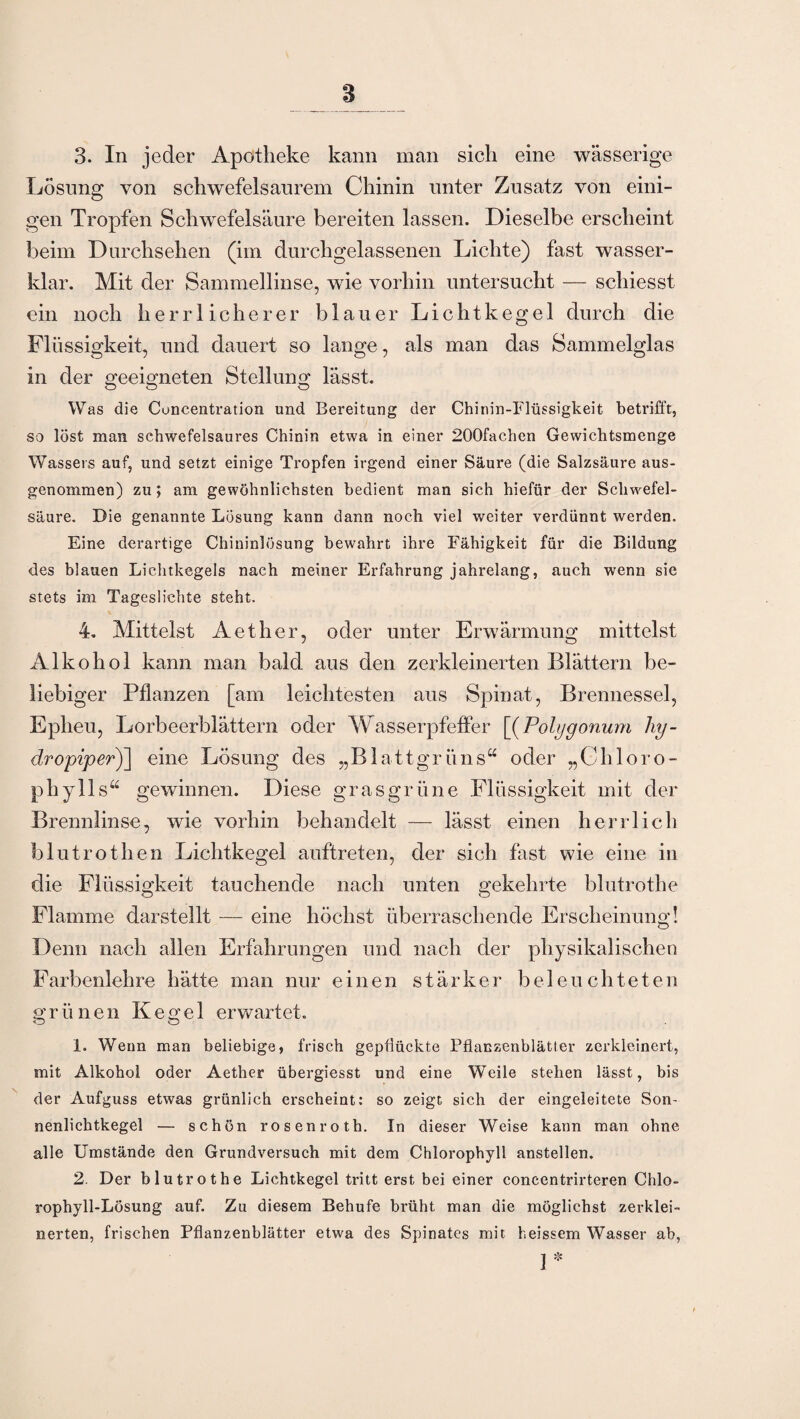 s 3. In jeder Apotheke kann man sich eine wässerige Losung von schwefelsaurem Chinin unter Zusatz von eini¬ gen Tropfen Schwefelsäure bereiten lassen. Dieselbe erscheint beim Durchsehen (im durchgelassenen Lichte) fast wasser- klar. Mit der Sammellinse, wie vorhin untersucht — schiesst ein noch herrlicherer blauer Lichtkegel durch die Flüssigkeit, und dauert so lange, als man das Sammelglas in der geeigneten Stellung lässt. Was die Concentration und Bereitung der Chinin-Flüssigkeit betrifft, so löst man schwefelsaures Chinin etwa in einer 200fachen Gewichtsmenge Wassers auf, und setzt einige Tropfen irgend einer Säure (die Salzsäure aus¬ genommen) zu; am gewöhnlichsten bedient man sich hiefür der Schwefel¬ säure. Die genannte Losung kann dann noch viel weiter verdünnt werden. Eine derartige Chininlösung bewahrt ihre Fähigkeit für die Bildung des blauen Lichtkegels nach meiner Erfahrung jahrelang, auch wenn sie stets im Tageslichte steht. 4. Mittelst Aether, oder unter Erwärmung mittelst Alkohol kann man bald aus den zerkleinerten Blättern be¬ liebiger Pflanzen [am leichtesten aus Spinat, Brennessel, Eplieu, Lorbeerblättern oder Wasserpfeffer [(Pohjgonum liy- dropiper)] eine Lösung des „Blattgrüns“ oder „Chloro¬ phylls“ gewinnen. Diese grasgrüne Flüssigkeit mit der Brennlinse, wie vorhin behandelt — lässt einen herrlich blutrothen Lichtkegel auftreten, der sich fast wie eine in die Flüssigkeit tauchende nach unten gekehrte blutrothe Flamme darstellt — eine höchst überraschende Erscheinung! Denn nach allen Erfahrungen und nach der physikalischen Farbenlehre hätte man nur einen stärker beleuchteten g r ü n e n Kegel erwartet. 1. Wenn man beliebige, frisch gepflückte Pflanzenblätter zerkleinert, mit Alkohol oder Aether übergiesst und eine Weile stehen lässt, bis der Aufguss etwas grünlich erscheint: so zeigt sich der eingeleitete Son¬ nenlichtkegel — schön rosenroth. In dieser Weise kann man ohne alle Umstände den Grundversuch mit dem Chlorophyll anstellen. 2. Der blutrothe Lichtkegel tritt erst bei einer concentrirteren Chlo¬ rophyll-Lösung auf. Zu diesem Behufe brüht man die möglichst zerklei¬ nerten, frischen Pflanzenblätter etwa des Spinates mit heissem Wasser ab, 1*