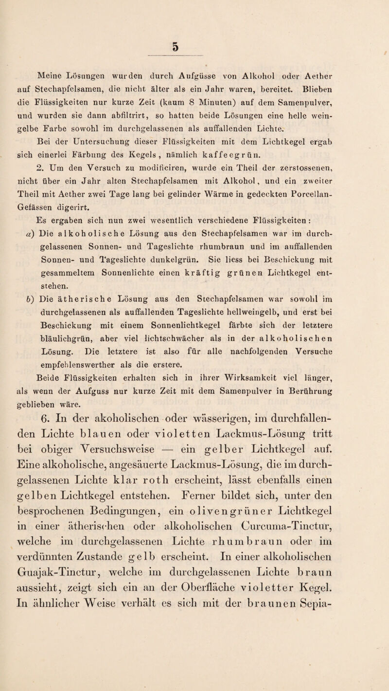 Meine Lösungen wurden durch Aufgüsse von Alkohol oder Aether auf Stechapfelsamen, die nicht älter als ein Jahr waren, bereitet. Blieben die Flüssigkeiten nur kurze Zeit (kaum 8 Minuten) auf dem Samenpulver, und wurden sie dann abfiltrirt, so hatten beide Lösungen eine helle wein¬ gelbe Farbe sowohl im durchgelassenen als auffallenden Lichte. Bei der Untersuchung dieser Flüssigkeiten mit dem Lichtkegel ergab sich einerlei Färbung des Kegels, nämlich kaffeegrün. 2. Um den Versuch zu modificiren, wurde ein Theil der zerstossenen, nicht über ein Jahr alten Stechapfelsamen mit Alkohol, und ein zweiter Theil mit Aether zwei Tage lang bei gelinder Wärme in gedeckten Porcellan- Gefässen digerirt. Es ergaben sich nun zwei wesentlich verschiedene Flüssigkeiten : а) Die alkoholische Lösung aus den Stechapfelsamen war im durch¬ gelassenen Sonnen- und Tageslichte rhumbraun und im auffallenden Sonnen- und Tageslichte dunkelgrün. Sie liess bei Beschickung mit gesammeltem Sonnenlichte einen kräftig grünen Lichtkegel ent¬ stehen. б) Die ätherische Lösung aus den Stechapfelsamen war sowohl im durehgelassenen als auffallenden Tageslichte hell weingelb, und erst bei Beschickung mit einem Sonnenlichtkegel färbte sich der letztere bläulichgrün, aber viel lichtschwächer als in der alkoholischen Lösung. Die letztere ist also für alle nachfolgenden Versuche empfehlenswerther als die erstere. Beide Flüssigkeiten erhalten sich in ihrer Wirksamkeit viel länger, als wenn der Aufguss nur kurze Zeit mit dem Samenpulver in Berührung geblieben wäre. 6. In der akoholischen oder wässerigen, im durchfallen¬ den Lichte blauen oder violetten Lackmus-Lösung tritt bei obiger Versuchsweise — ein gelber Lichtkegel auf. Eine alkoholische, angesäuerte Lackmus-Lösung, die im durch¬ gelassenen Lichte klar roth erscheint, lässt ebenfalls einen gelben Lichtkegel entstehen. Ferner bildet sich, unter den besprochenen Bedingungen, ein olivengrüner Lichtkegel in einer ätherischen oder alkoholischen Curcuma-Tinctur, welche im durchgelassenen Lichte rhumbraun oder im verdünnten Zustande gelb erscheint. In einer alkoholischen Guajak-Tinctur, welche im durchgelassenen Lichte braun aussieht, zeigt sich ein an der Oberfläche violetter Kegel. In ähnlicher Weise verhält es sich mit der braunen Sepia-