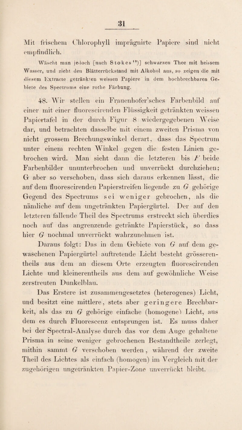Mit frischem empfindlich. Chlorophyll imprägnirte Papiere sind nicht Wäscht man jedoch [nach Stokes19)] schwarzen Thee mit heissem Wasser, und zieht den Blätterrückstand mit Alkohol aus, so zeigen die mit diesem Extracte getränkten weissen Papiere in dem hochbrechbaren Ge¬ biete des Spectrum» eine rothe Färbung. 48. Wir stellen ein Frauenhofer’sches Farbenbild auf einer mit einer fluorescirenden Flüssigkeit getränkten weissen Papiertafel in der durch Figur 8 wiedergegebenen Weise dar, und betrachten dasselbe mit einem zweiten Prisma von nicht grossem Brechungswinkel derart, dass das Spectrum unter einem rechten Winkel gegen die festen Linien ge¬ brochen wird. Man sieht dann die letzteren bis F beide Farbenbilder ununterbrochen und unverrückt durchziehen; Gr aber so verschoben, dass sich daraus erkennen lässt, die auf dem fluorescirenden Papierstreifen liegende zu G gehörige Gegend des Spectrums sei weniger gebrochen, als die nämliche auf dem ungetränkten Papiergürtel. Der auf den letzteren fallende Theil des Spectrums erstreckt sich überdies noch auf das angrenzende getränkte Papierstück, so dass hier G nochmal unverrückt wahrzunehmen ist. Daraus folgt: Das in dem Gebiete von G auf dem ge¬ waschenen Papiergürtel auftretende Licht besteht grösseren- theils aus dem an diesem Orte erzeugten fluorescirenden Lichte und kleinerentheils aus dein auf gewöhnliche Weise zerstreuten Dunkelblau. Das Erstere ist zusammengesetztes (heterogenes) Licht, und besitzt eine mittlere, stets aber geringere Brechbar¬ keit, als das zu G gehörige einfache (homogene^ Licht, aus dem es durch Fluorescenz entsprungen ist. Es muss daher bei der Spectral-Analyse durch das vor dem Auge gehaltene Prisma in seine weniger gebrochenen Bestandtheile zerlegt, mithin sammt G verschoben werden, während der zweite Theil des Lichtes als einfach (homogen) im Vergleich mit der zugehörigen ungetränkten Papier-Zone unverrückt bleibt.